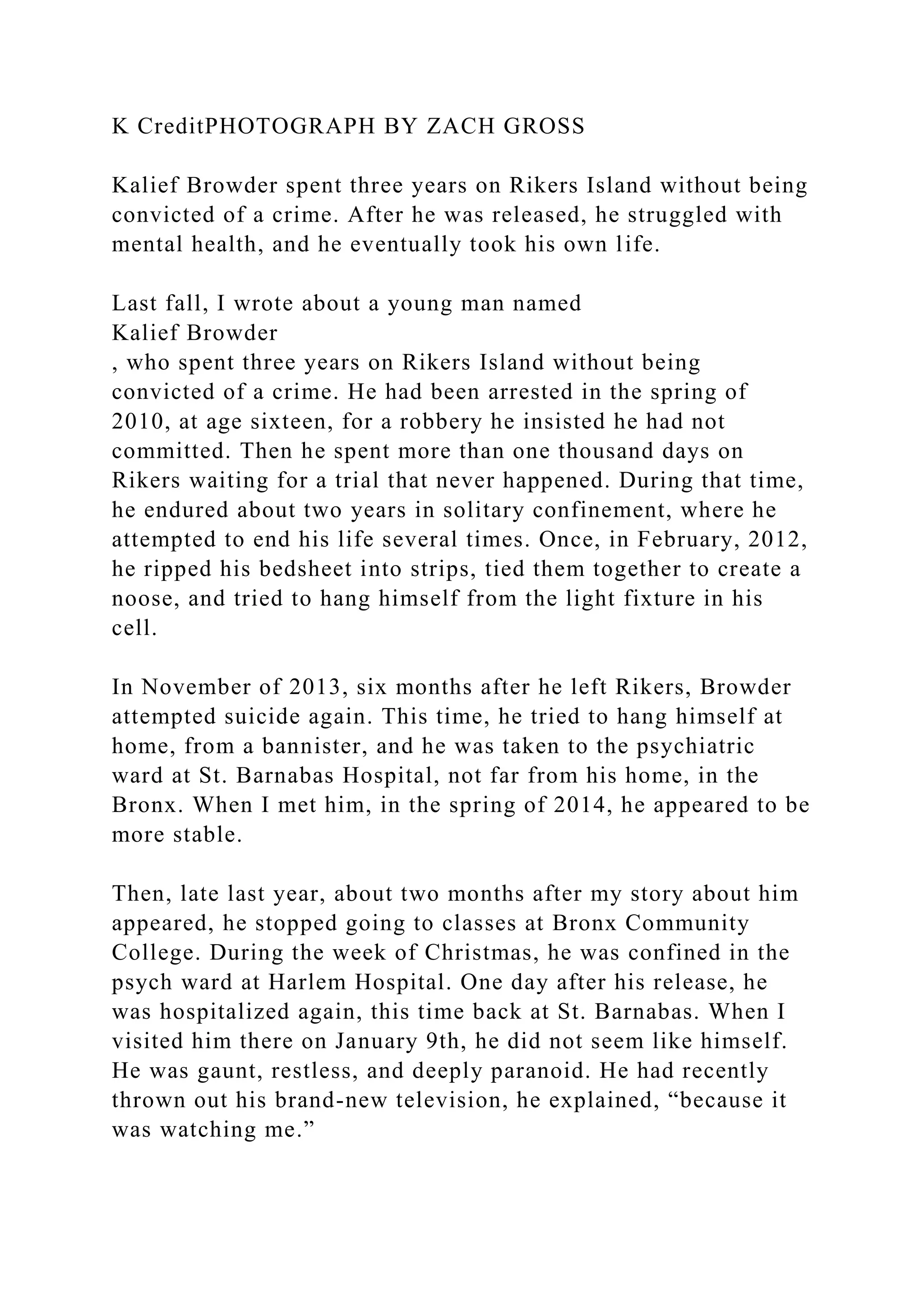 K CreditPHOTOGRAPH BY ZACH GROSS
Kalief Browder spent three years on Rikers Island without being
convicted of a crime. After he was released, he struggled with
mental health, and he eventually took his own life.
Last fall, I wrote about a young man named
Kalief Browder
, who spent three years on Rikers Island without being
convicted of a crime. He had been arrested in the spring of
2010, at age sixteen, for a robbery he insisted he had not
committed. Then he spent more than one thousand days on
Rikers waiting for a trial that never happened. During that time,
he endured about two years in solitary confinement, where he
attempted to end his life several times. Once, in February, 2012,
he ripped his bedsheet into strips, tied them together to create a
noose, and tried to hang himself from the light fixture in his
cell.
In November of 2013, six months after he left Rikers, Browder
attempted suicide again. This time, he tried to hang himself at
home, from a bannister, and he was taken to the psychiatric
ward at St. Barnabas Hospital, not far from his home, in the
Bronx. When I met him, in the spring of 2014, he appeared to be
more stable.
Then, late last year, about two months after my story about him
appeared, he stopped going to classes at Bronx Community
College. During the week of Christmas, he was confined in the
psych ward at Harlem Hospital. One day after his release, he
was hospitalized again, this time back at St. Barnabas. When I
visited him there on January 9th, he did not seem like himself.
He was gaunt, restless, and deeply paranoid. He had recently
thrown out his brand-new television, he explained, “because it
was watching me.”
 