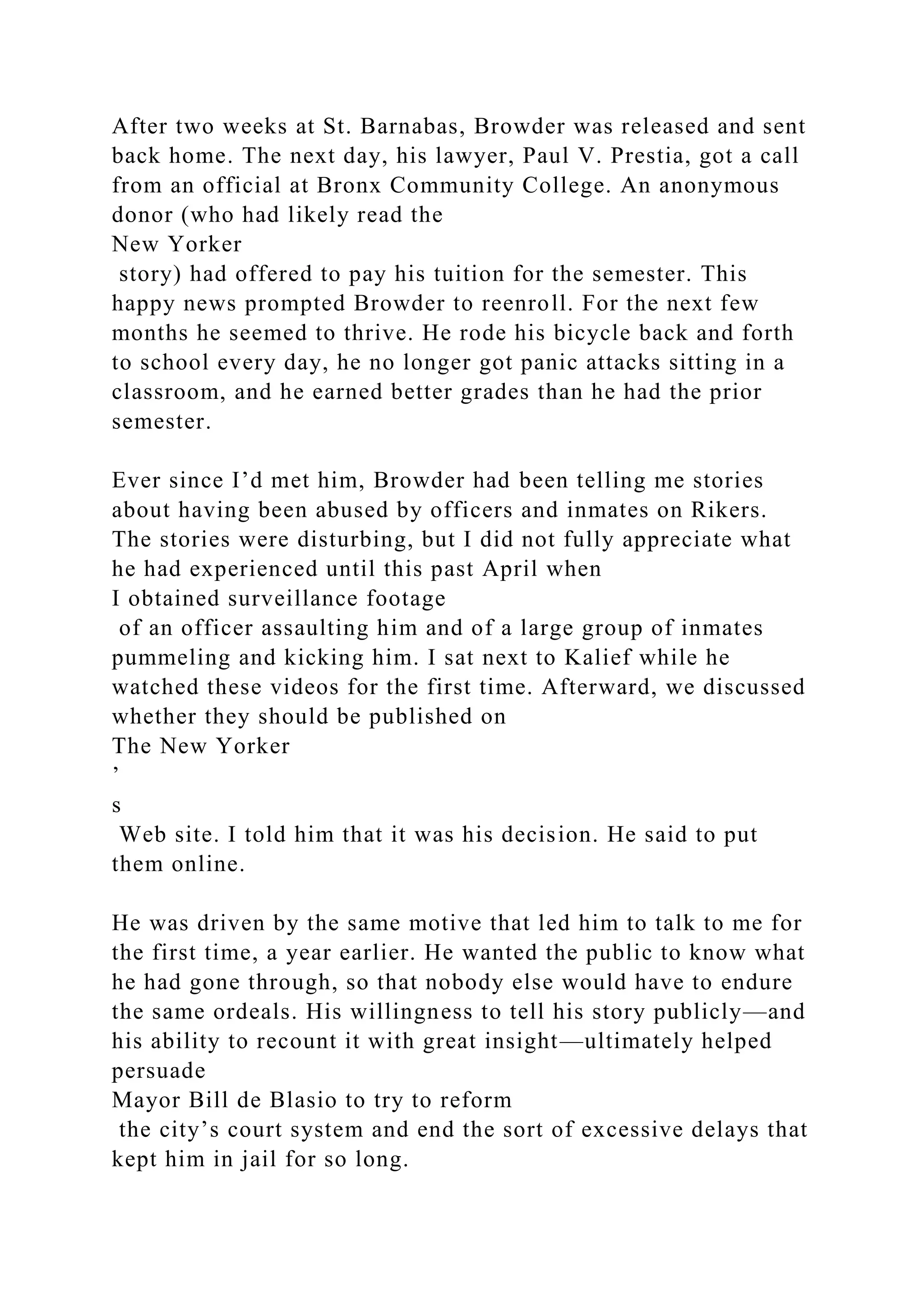 After two weeks at St. Barnabas, Browder was released and sent
back home. The next day, his lawyer, Paul V. Prestia, got a call
from an official at Bronx Community College. An anonymous
donor (who had likely read the
New Yorker
story) had offered to pay his tuition for the semester. This
happy news prompted Browder to reenroll. For the next few
months he seemed to thrive. He rode his bicycle back and forth
to school every day, he no longer got panic attacks sitting in a
classroom, and he earned better grades than he had the prior
semester.
Ever since I’d met him, Browder had been telling me stories
about having been abused by officers and inmates on Rikers.
The stories were disturbing, but I did not fully appreciate what
he had experienced until this past April when
I obtained surveillance footage
of an officer assaulting him and of a large group of inmates
pummeling and kicking him. I sat next to Kalief while he
watched these videos for the first time. Afterward, we discussed
whether they should be published on
The New Yorker
’
s
Web site. I told him that it was his decision. He said to put
them online.
He was driven by the same motive that led him to talk to me for
the first time, a year earlier. He wanted the public to know what
he had gone through, so that nobody else would have to endure
the same ordeals. His willingness to tell his story publicly—and
his ability to recount it with great insight—ultimately helped
persuade
Mayor Bill de Blasio to try to reform
the city’s court system and end the sort of excessive delays that
kept him in jail for so long.
 