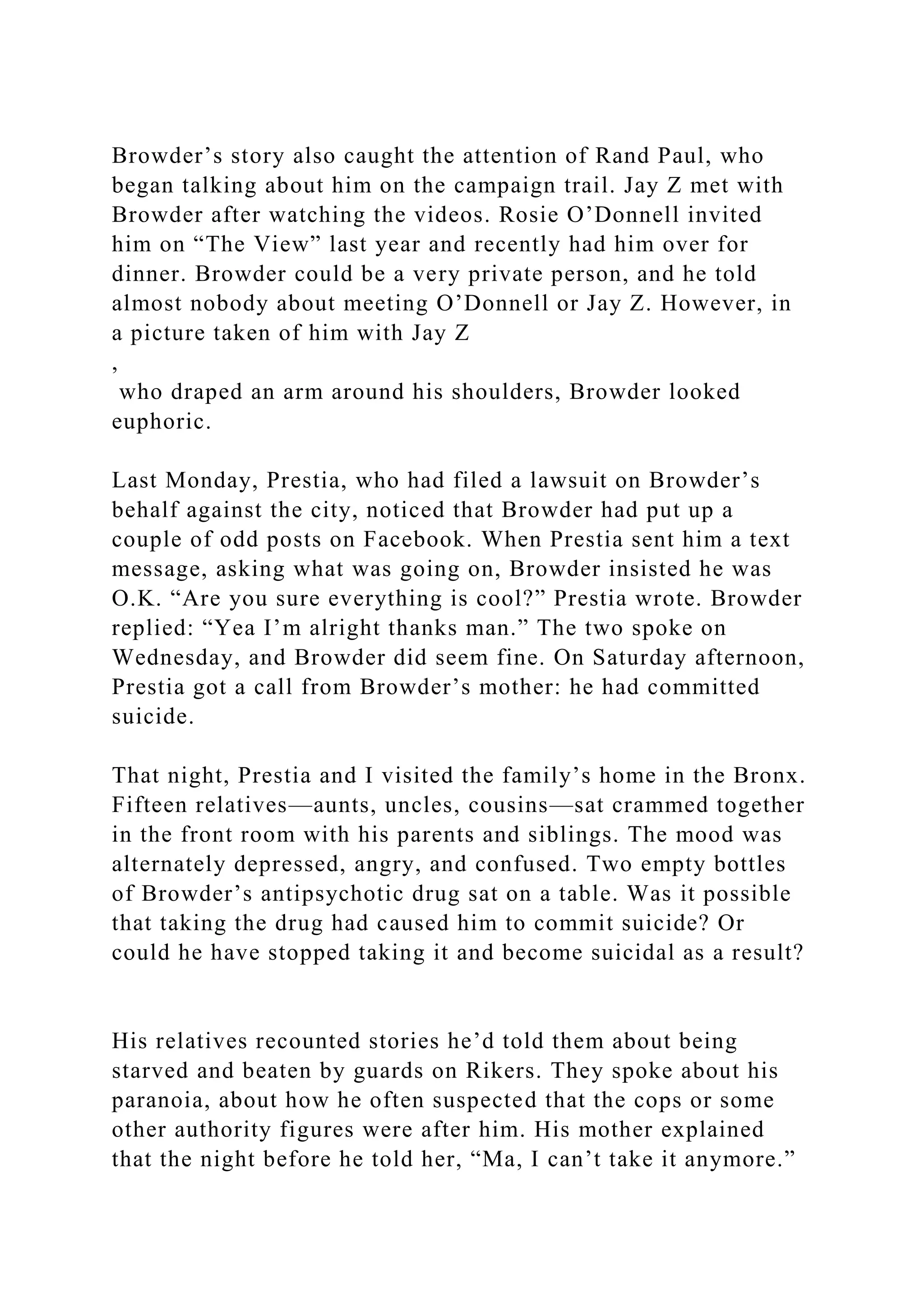 Browder’s story also caught the attention of Rand Paul, who
began talking about him on the campaign trail. Jay Z met with
Browder after watching the videos. Rosie O’Donnell invited
him on “The View” last year and recently had him over for
dinner. Browder could be a very private person, and he told
almost nobody about meeting O’Donnell or Jay Z. However, in
a picture taken of him with Jay Z
,
who draped an arm around his shoulders, Browder looked
euphoric.
Last Monday, Prestia, who had filed a lawsuit on Browder’s
behalf against the city, noticed that Browder had put up a
couple of odd posts on Facebook. When Prestia sent him a text
message, asking what was going on, Browder insisted he was
O.K. “Are you sure everything is cool?” Prestia wrote. Browder
replied: “Yea I’m alright thanks man.” The two spoke on
Wednesday, and Browder did seem fine. On Saturday afternoon,
Prestia got a call from Browder’s mother: he had committed
suicide.
That night, Prestia and I visited the family’s home in the Bronx.
Fifteen relatives—aunts, uncles, cousins—sat crammed together
in the front room with his parents and siblings. The mood was
alternately depressed, angry, and confused. Two empty bottles
of Browder’s antipsychotic drug sat on a table. Was it possible
that taking the drug had caused him to commit suicide? Or
could he have stopped taking it and become suicidal as a result?
His relatives recounted stories he’d told them about being
starved and beaten by guards on Rikers. They spoke about his
paranoia, about how he often suspected that the cops or some
other authority figures were after him. His mother explained
that the night before he told her, “Ma, I can’t take it anymore.”
 