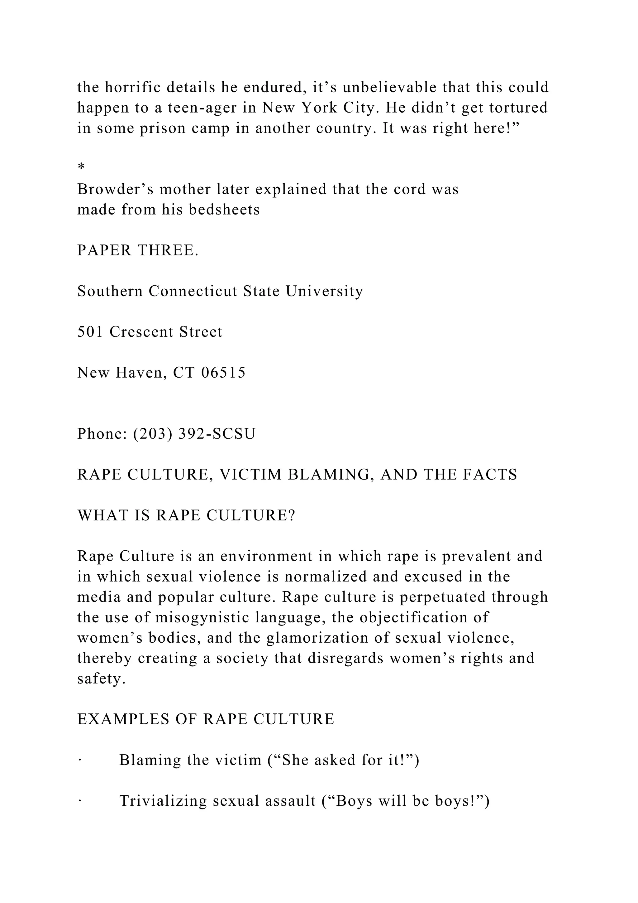 the horrific details he endured, it’s unbelievable that this could
happen to a teen-ager in New York City. He didn’t get tortured
in some prison camp in another country. It was right here!”
*
Browder’s mother later explained that the cord was
made from his bedsheets
PAPER THREE.
Southern Connecticut State University
501 Crescent Street
New Haven, CT 06515
Phone: (203) 392-SCSU
RAPE CULTURE, VICTIM BLAMING, AND THE FACTS
WHAT IS RAPE CULTURE?
Rape Culture is an environment in which rape is prevalent and
in which sexual violence is normalized and excused in the
media and popular culture. Rape culture is perpetuated through
the use of misogynistic language, the objectification of
women’s bodies, and the glamorization of sexual violence,
thereby creating a society that disregards women’s rights and
safety.
EXAMPLES OF RAPE CULTURE
· Blaming the victim (“She asked for it!”)
· Trivializing sexual assault (“Boys will be boys!”)
 