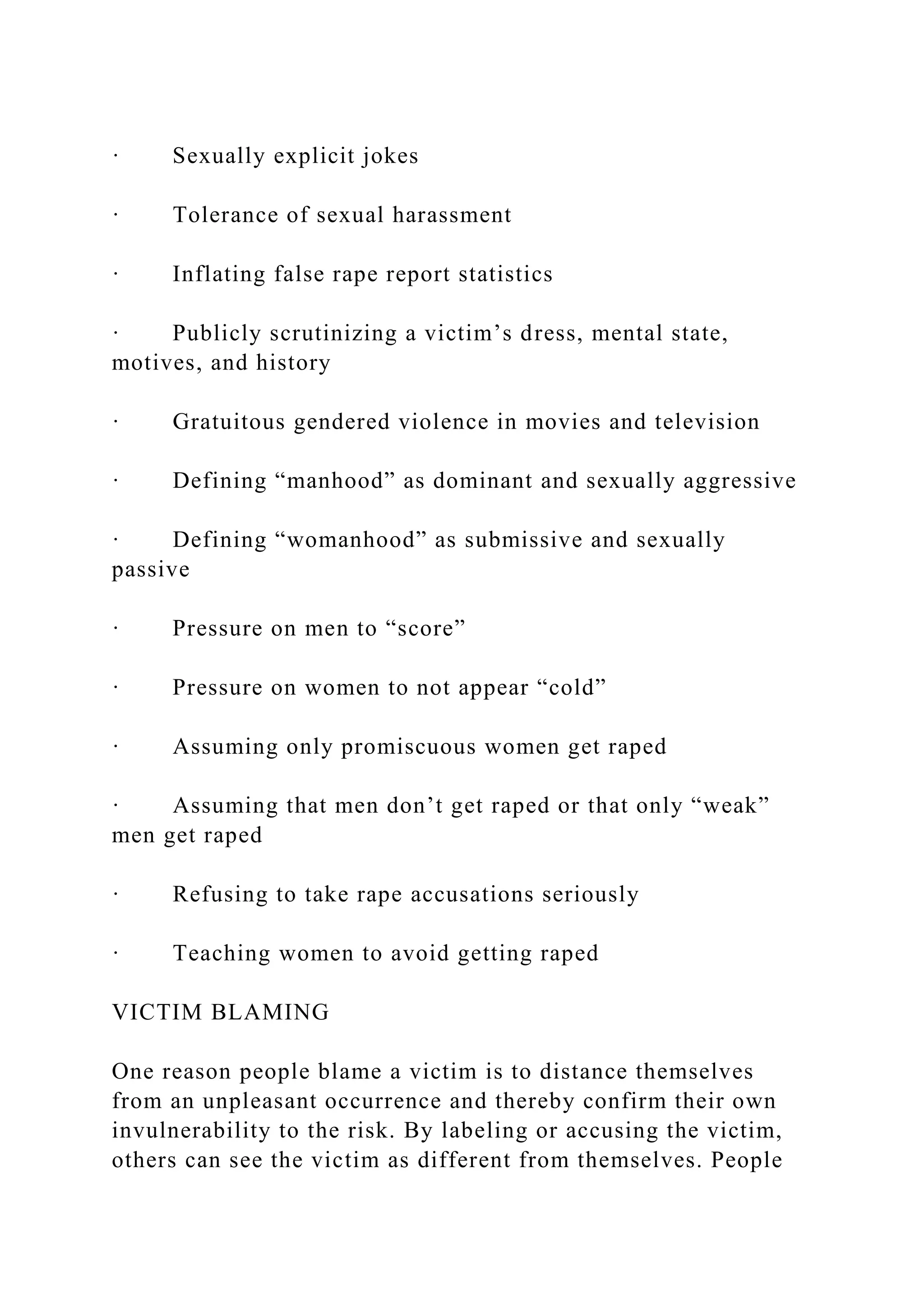 · Sexually explicit jokes
· Tolerance of sexual harassment
· Inflating false rape report statistics
· Publicly scrutinizing a victim’s dress, mental state,
motives, and history
· Gratuitous gendered violence in movies and television
· Defining “manhood” as dominant and sexually aggressive
· Defining “womanhood” as submissive and sexually
passive
· Pressure on men to “score”
· Pressure on women to not appear “cold”
· Assuming only promiscuous women get raped
· Assuming that men don’t get raped or that only “weak”
men get raped
· Refusing to take rape accusations seriously
· Teaching women to avoid getting raped
VICTIM BLAMING
One reason people blame a victim is to distance themselves
from an unpleasant occurrence and thereby confirm their own
invulnerability to the risk. By labeling or accusing the victim,
others can see the victim as different from themselves. People
 