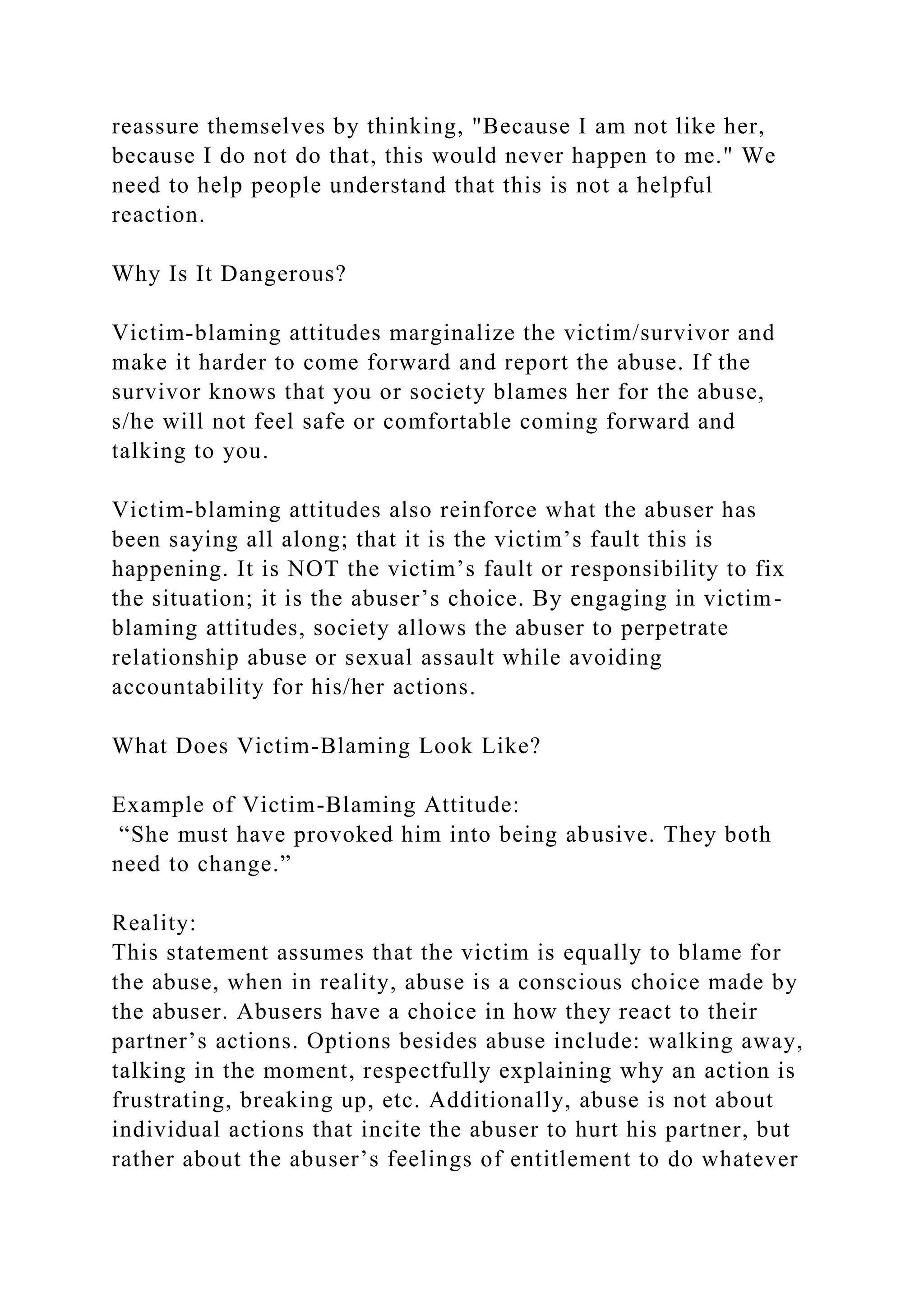 reassure themselves by thinking, "Because I am not like her,
because I do not do that, this would never happen to me." We
need to help people understand that this is not a helpful
reaction.
Why Is It Dangerous?
Victim-blaming attitudes marginalize the victim/survivor and
make it harder to come forward and report the abuse. If the
survivor knows that you or society blames her for the abuse,
s/he will not feel safe or comfortable coming forward and
talking to you.
Victim-blaming attitudes also reinforce what the abuser has
been saying all along; that it is the victim’s fault this is
happening. It is NOT the victim’s fault or responsibility to fix
the situation; it is the abuser’s choice. By engaging in victim-
blaming attitudes, society allows the abuser to perpetrate
relationship abuse or sexual assault while avoiding
accountability for his/her actions.
What Does Victim-Blaming Look Like?
Example of Victim-Blaming Attitude:
“She must have provoked him into being abusive. They both
need to change.”
Reality:
This statement assumes that the victim is equally to blame for
the abuse, when in reality, abuse is a conscious choice made by
the abuser. Abusers have a choice in how they react to their
partner’s actions. Options besides abuse include: walking away,
talking in the moment, respectfully explaining why an action is
frustrating, breaking up, etc. Additionally, abuse is not about
individual actions that incite the abuser to hurt his partner, but
rather about the abuser’s feelings of entitlement to do whatever
 