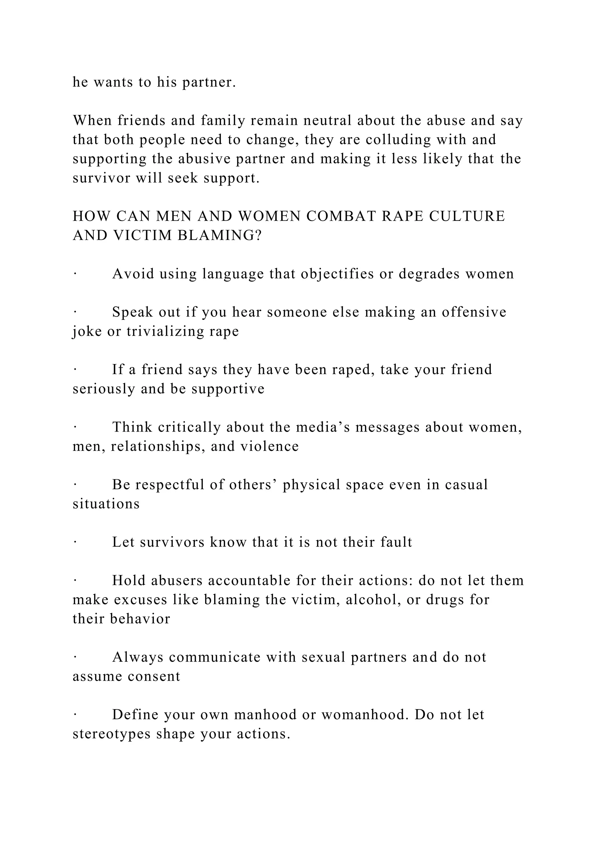 he wants to his partner.
When friends and family remain neutral about the abuse and say
that both people need to change, they are colluding with and
supporting the abusive partner and making it less likely that the
survivor will seek support.
HOW CAN MEN AND WOMEN COMBAT RAPE CULTURE
AND VICTIM BLAMING?
· Avoid using language that objectifies or degrades women
· Speak out if you hear someone else making an offensive
joke or trivializing rape
· If a friend says they have been raped, take your friend
seriously and be supportive
· Think critically about the media’s messages about women,
men, relationships, and violence
· Be respectful of others’ physical space even in casual
situations
· Let survivors know that it is not their fault
· Hold abusers accountable for their actions: do not let them
make excuses like blaming the victim, alcohol, or drugs for
their behavior
· Always communicate with sexual partners and do not
assume consent
· Define your own manhood or womanhood. Do not let
stereotypes shape your actions.
 