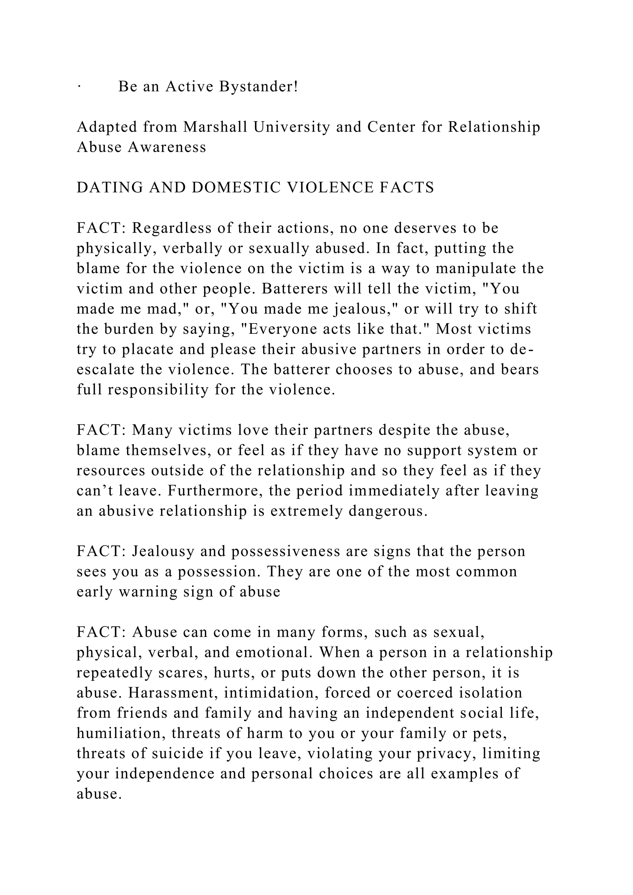 · Be an Active Bystander!
Adapted from Marshall University and Center for Relationship
Abuse Awareness
DATING AND DOMESTIC VIOLENCE FACTS
FACT: Regardless of their actions, no one deserves to be
physically, verbally or sexually abused. In fact, putting the
blame for the violence on the victim is a way to manipulate the
victim and other people. Batterers will tell the victim, "You
made me mad," or, "You made me jealous," or will try to shift
the burden by saying, "Everyone acts like that." Most victims
try to placate and please their abusive partners in order to de-
escalate the violence. The batterer chooses to abuse, and bears
full responsibility for the violence.
FACT: Many victims love their partners despite the abuse,
blame themselves, or feel as if they have no support system or
resources outside of the relationship and so they feel as if they
can’t leave. Furthermore, the period immediately after leaving
an abusive relationship is extremely dangerous.
FACT: Jealousy and possessiveness are signs that the person
sees you as a possession. They are one of the most common
early warning sign of abuse
FACT: Abuse can come in many forms, such as sexual,
physical, verbal, and emotional. When a person in a relationship
repeatedly scares, hurts, or puts down the other person, it is
abuse. Harassment, intimidation, forced or coerced isolation
from friends and family and having an independent social life,
humiliation, threats of harm to you or your family or pets,
threats of suicide if you leave, violating your privacy, limiting
your independence and personal choices are all examples of
abuse.
 