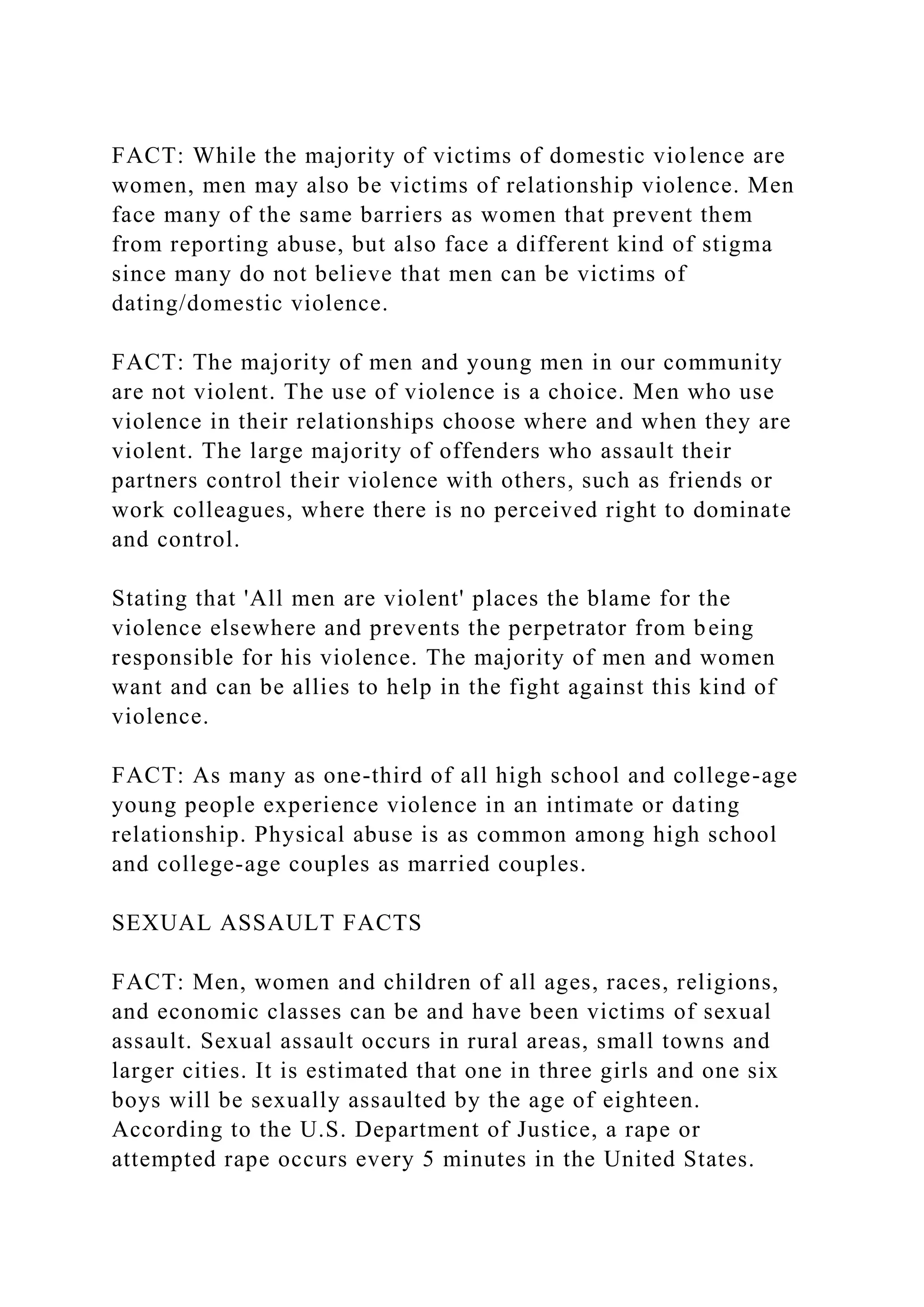 FACT: While the majority of victims of domestic violence are
women, men may also be victims of relationship violence. Men
face many of the same barriers as women that prevent them
from reporting abuse, but also face a different kind of stigma
since many do not believe that men can be victims of
dating/domestic violence.
FACT: The majority of men and young men in our community
are not violent. The use of violence is a choice. Men who use
violence in their relationships choose where and when they are
violent. The large majority of offenders who assault their
partners control their violence with others, such as friends or
work colleagues, where there is no perceived right to dominate
and control.
Stating that 'All men are violent' places the blame for the
violence elsewhere and prevents the perpetrator from being
responsible for his violence. The majority of men and women
want and can be allies to help in the fight against this kind of
violence.
FACT: As many as one-third of all high school and college-age
young people experience violence in an intimate or dating
relationship. Physical abuse is as common among high school
and college-age couples as married couples.
SEXUAL ASSAULT FACTS
FACT: Men, women and children of all ages, races, religions,
and economic classes can be and have been victims of sexual
assault. Sexual assault occurs in rural areas, small towns and
larger cities. It is estimated that one in three girls and one six
boys will be sexually assaulted by the age of eighteen.
According to the U.S. Department of Justice, a rape or
attempted rape occurs every 5 minutes in the United States.
 