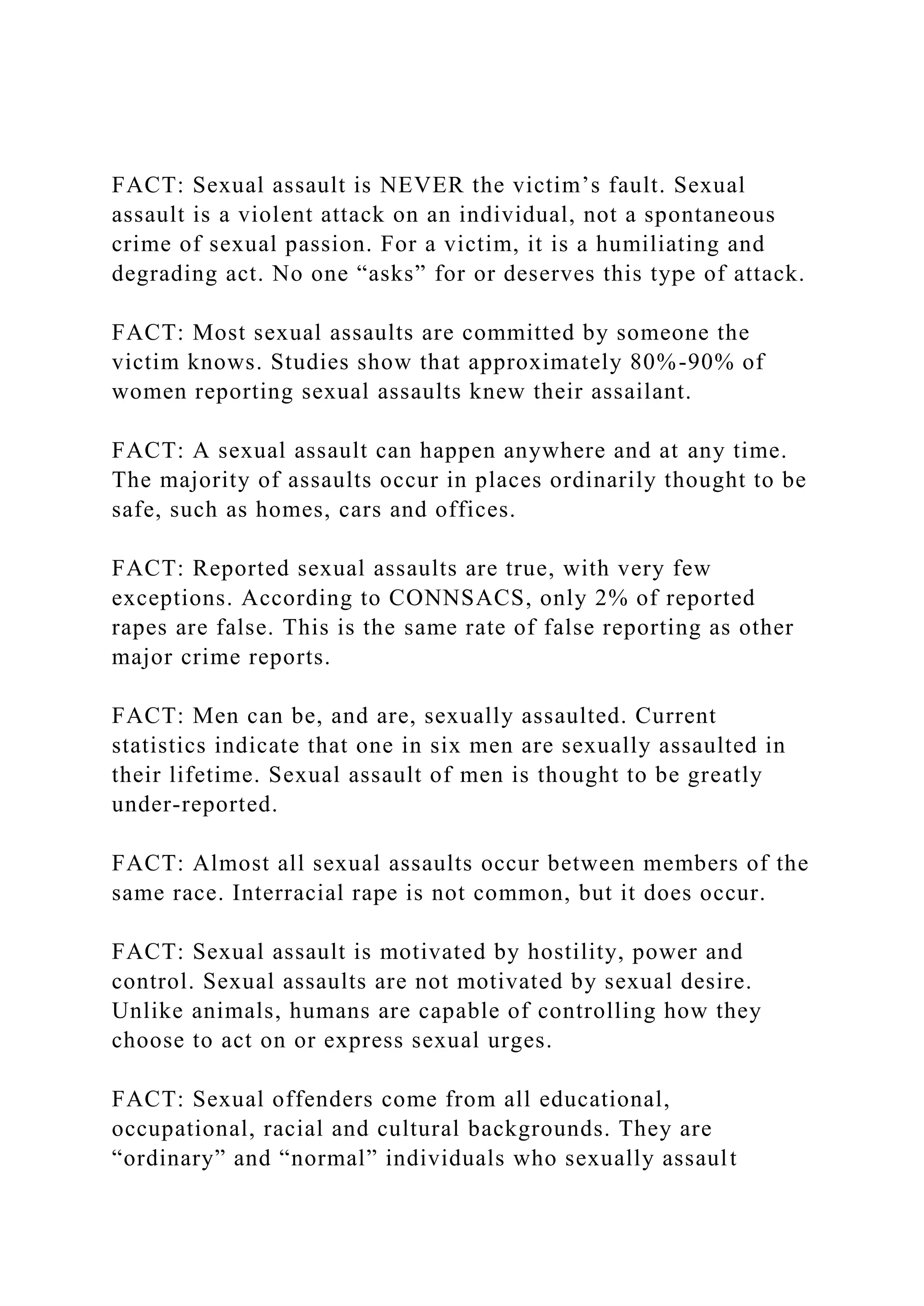 FACT: Sexual assault is NEVER the victim’s fault. Sexual
assault is a violent attack on an individual, not a spontaneous
crime of sexual passion. For a victim, it is a humiliating and
degrading act. No one “asks” for or deserves this type of attack.
FACT: Most sexual assaults are committed by someone the
victim knows. Studies show that approximately 80%-90% of
women reporting sexual assaults knew their assailant.
FACT: A sexual assault can happen anywhere and at any time.
The majority of assaults occur in places ordinarily thought to be
safe, such as homes, cars and offices.
FACT: Reported sexual assaults are true, with very few
exceptions. According to CONNSACS, only 2% of reported
rapes are false. This is the same rate of false reporting as other
major crime reports.
FACT: Men can be, and are, sexually assaulted. Current
statistics indicate that one in six men are sexually assaulted in
their lifetime. Sexual assault of men is thought to be greatly
under-reported.
FACT: Almost all sexual assaults occur between members of the
same race. Interracial rape is not common, but it does occur.
FACT: Sexual assault is motivated by hostility, power and
control. Sexual assaults are not motivated by sexual desire.
Unlike animals, humans are capable of controlling how they
choose to act on or express sexual urges.
FACT: Sexual offenders come from all educational,
occupational, racial and cultural backgrounds. They are
“ordinary” and “normal” individuals who sexually assault
 