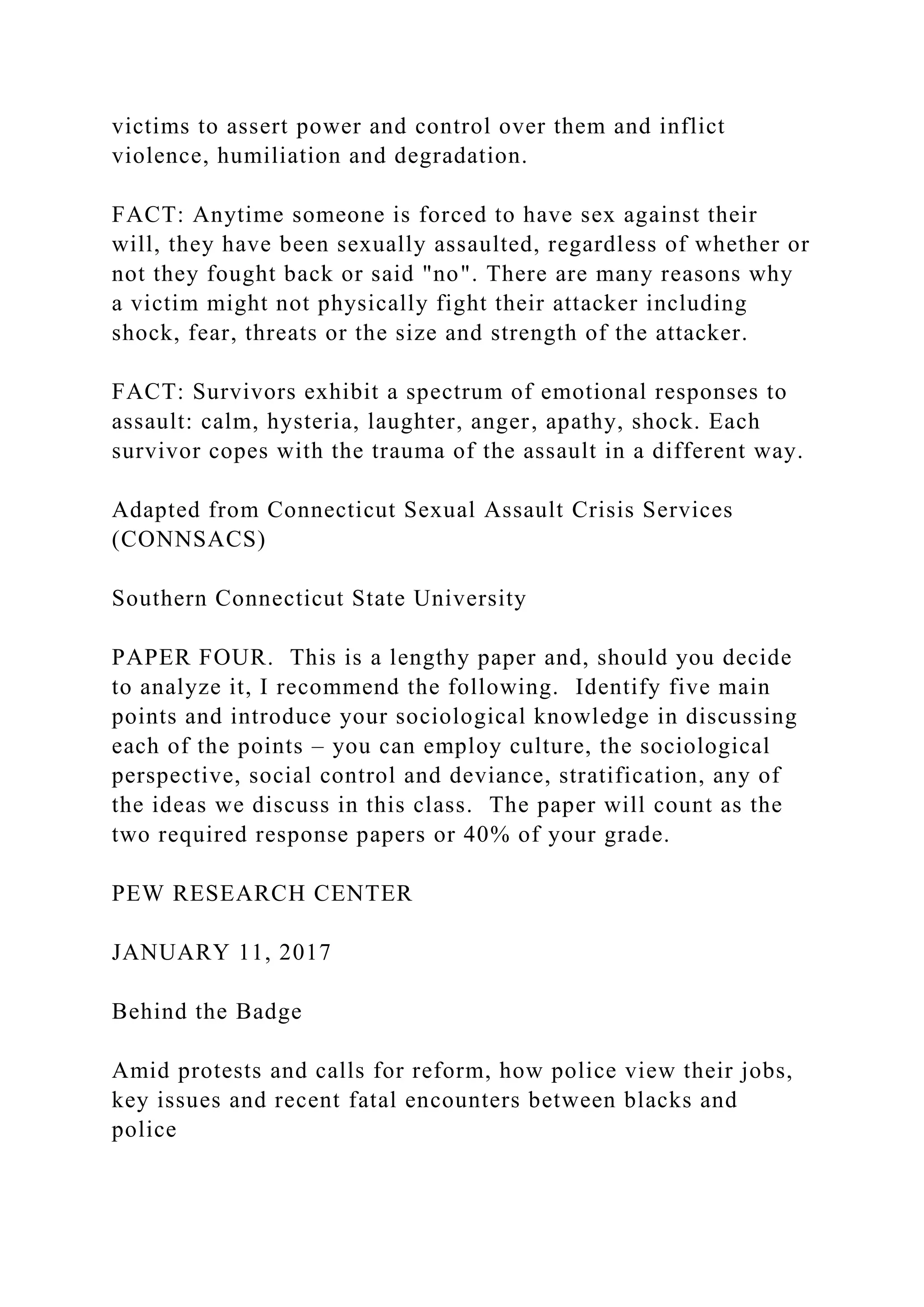 victims to assert power and control over them and inflict
violence, humiliation and degradation.
FACT: Anytime someone is forced to have sex against their
will, they have been sexually assaulted, regardless of whether or
not they fought back or said "no". There are many reasons why
a victim might not physically fight their attacker including
shock, fear, threats or the size and strength of the attacker.
FACT: Survivors exhibit a spectrum of emotional responses to
assault: calm, hysteria, laughter, anger, apathy, shock. Each
survivor copes with the trauma of the assault in a different way.
Adapted from Connecticut Sexual Assault Crisis Services
(CONNSACS)
Southern Connecticut State University
PAPER FOUR. This is a lengthy paper and, should you decide
to analyze it, I recommend the following. Identify five main
points and introduce your sociological knowledge in discussing
each of the points – you can employ culture, the sociological
perspective, social control and deviance, stratification, any of
the ideas we discuss in this class. The paper will count as the
two required response papers or 40% of your grade.
PEW RESEARCH CENTER
JANUARY 11, 2017
Behind the Badge
Amid protests and calls for reform, how police view their jobs,
key issues and recent fatal encounters between blacks and
police
 
