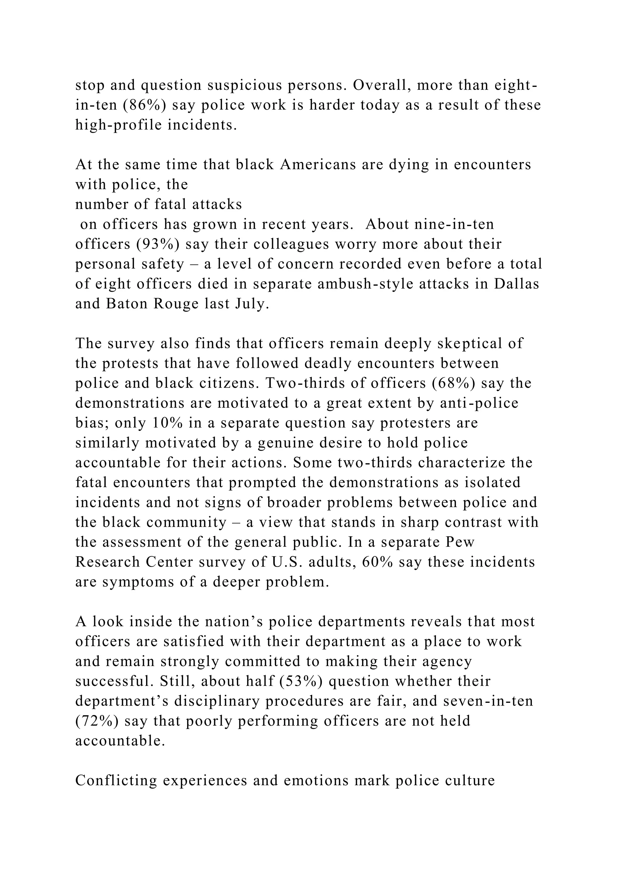 stop and question suspicious persons. Overall, more than eight-
in-ten (86%) say police work is harder today as a result of these
high-profile incidents.
At the same time that black Americans are dying in encounters
with police, the
number of fatal attacks
on officers has grown in recent years. About nine-in-ten
officers (93%) say their colleagues worry more about their
personal safety – a level of concern recorded even before a total
of eight officers died in separate ambush-style attacks in Dallas
and Baton Rouge last July.
The survey also finds that officers remain deeply skeptical of
the protests that have followed deadly encounters between
police and black citizens. Two-thirds of officers (68%) say the
demonstrations are motivated to a great extent by anti-police
bias; only 10% in a separate question say protesters are
similarly motivated by a genuine desire to hold police
accountable for their actions. Some two-thirds characterize the
fatal encounters that prompted the demonstrations as isolated
incidents and not signs of broader problems between police and
the black community – a view that stands in sharp contrast with
the assessment of the general public. In a separate Pew
Research Center survey of U.S. adults, 60% say these incidents
are symptoms of a deeper problem.
A look inside the nation’s police departments reveals that most
officers are satisfied with their department as a place to work
and remain strongly committed to making their agency
successful. Still, about half (53%) question whether their
department’s disciplinary procedures are fair, and seven-in-ten
(72%) say that poorly performing officers are not held
accountable.
Conflicting experiences and emotions mark police culture
 