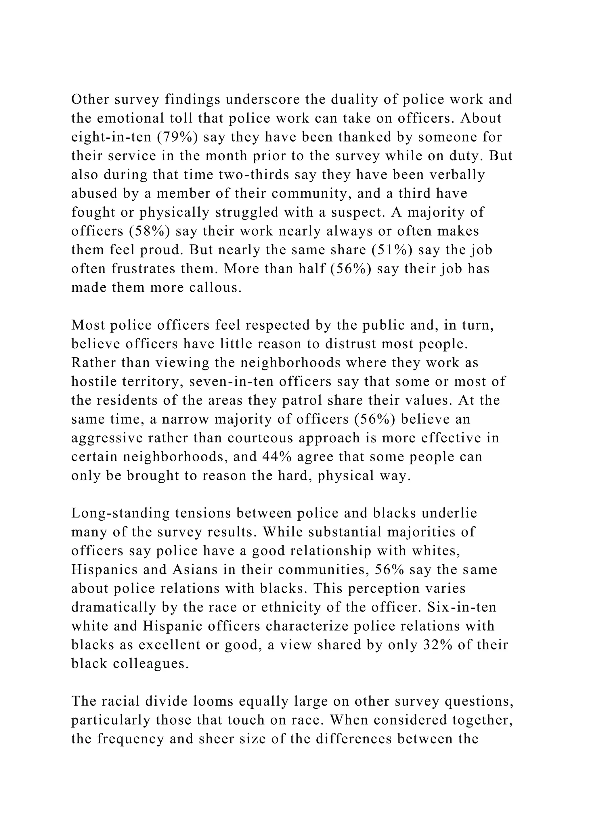 Other survey findings underscore the duality of police work and
the emotional toll that police work can take on officers. About
eight-in-ten (79%) say they have been thanked by someone for
their service in the month prior to the survey while on duty. But
also during that time two-thirds say they have been verbally
abused by a member of their community, and a third have
fought or physically struggled with a suspect. A majority of
officers (58%) say their work nearly always or often makes
them feel proud. But nearly the same share (51%) say the job
often frustrates them. More than half (56%) say their job has
made them more callous.
Most police officers feel respected by the public and, in turn,
believe officers have little reason to distrust most people.
Rather than viewing the neighborhoods where they work as
hostile territory, seven-in-ten officers say that some or most of
the residents of the areas they patrol share their values. At the
same time, a narrow majority of officers (56%) believe an
aggressive rather than courteous approach is more effective in
certain neighborhoods, and 44% agree that some people can
only be brought to reason the hard, physical way.
Long-standing tensions between police and blacks underlie
many of the survey results. While substantial majorities of
officers say police have a good relationship with whites,
Hispanics and Asians in their communities, 56% say the same
about police relations with blacks. This perception varies
dramatically by the race or ethnicity of the officer. Six-in-ten
white and Hispanic officers characterize police relations with
blacks as excellent or good, a view shared by only 32% of their
black colleagues.
The racial divide looms equally large on other survey questions,
particularly those that touch on race. When considered together,
the frequency and sheer size of the differences between the
 