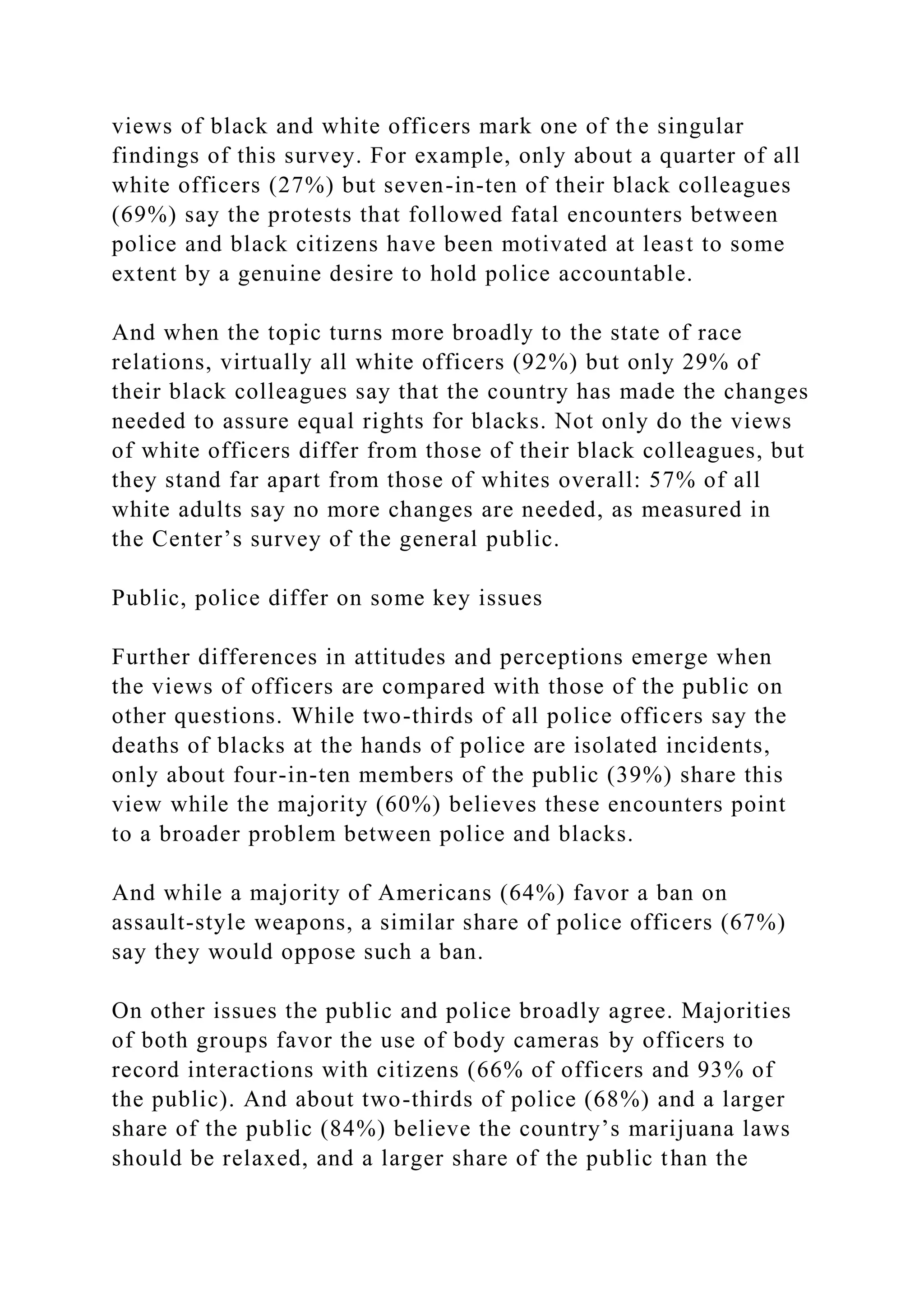 views of black and white officers mark one of the singular
findings of this survey. For example, only about a quarter of all
white officers (27%) but seven-in-ten of their black colleagues
(69%) say the protests that followed fatal encounters between
police and black citizens have been motivated at least to some
extent by a genuine desire to hold police accountable.
And when the topic turns more broadly to the state of race
relations, virtually all white officers (92%) but only 29% of
their black colleagues say that the country has made the changes
needed to assure equal rights for blacks. Not only do the views
of white officers differ from those of their black colleagues, but
they stand far apart from those of whites overall: 57% of all
white adults say no more changes are needed, as measured in
the Center’s survey of the general public.
Public, police differ on some key issues
Further differences in attitudes and perceptions emerge when
the views of officers are compared with those of the public on
other questions. While two-thirds of all police officers say the
deaths of blacks at the hands of police are isolated incidents,
only about four-in-ten members of the public (39%) share this
view while the majority (60%) believes these encounters point
to a broader problem between police and blacks.
And while a majority of Americans (64%) favor a ban on
assault-style weapons, a similar share of police officers (67%)
say they would oppose such a ban.
On other issues the public and police broadly agree. Majorities
of both groups favor the use of body cameras by officers to
record interactions with citizens (66% of officers and 93% of
the public). And about two-thirds of police (68%) and a larger
share of the public (84%) believe the country’s marijuana laws
should be relaxed, and a larger share of the public than the
 