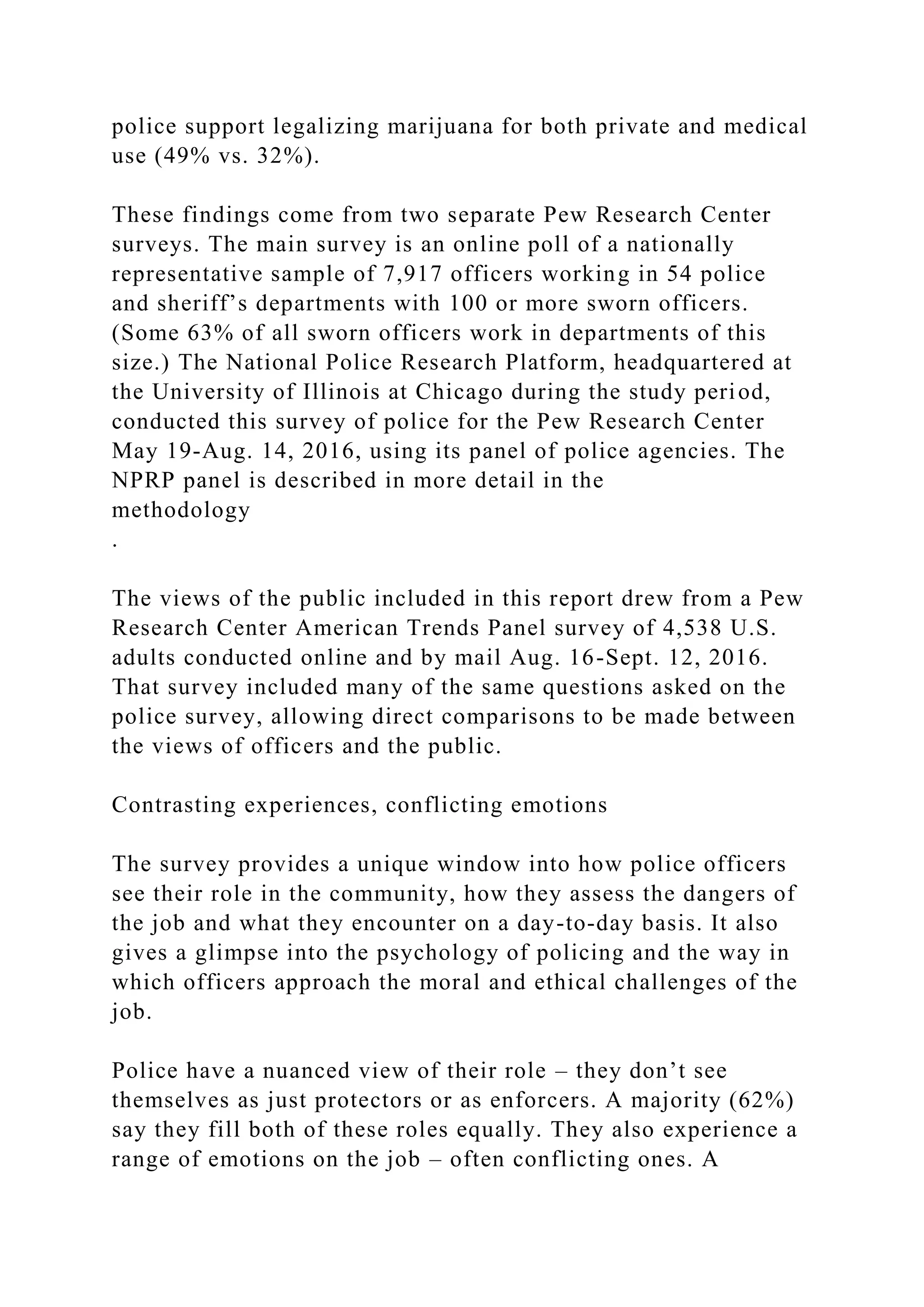 police support legalizing marijuana for both private and medical
use (49% vs. 32%).
These findings come from two separate Pew Research Center
surveys. The main survey is an online poll of a nationally
representative sample of 7,917 officers working in 54 police
and sheriff’s departments with 100 or more sworn officers.
(Some 63% of all sworn officers work in departments of this
size.) The National Police Research Platform, headquartered at
the University of Illinois at Chicago during the study period,
conducted this survey of police for the Pew Research Center
May 19-Aug. 14, 2016, using its panel of police agencies. The
NPRP panel is described in more detail in the
methodology
.
The views of the public included in this report drew from a Pew
Research Center American Trends Panel survey of 4,538 U.S.
adults conducted online and by mail Aug. 16-Sept. 12, 2016.
That survey included many of the same questions asked on the
police survey, allowing direct comparisons to be made between
the views of officers and the public.
Contrasting experiences, conflicting emotions
The survey provides a unique window into how police officers
see their role in the community, how they assess the dangers of
the job and what they encounter on a day-to-day basis. It also
gives a glimpse into the psychology of policing and the way in
which officers approach the moral and ethical challenges of the
job.
Police have a nuanced view of their role – they don’t see
themselves as just protectors or as enforcers. A majority (62%)
say they fill both of these roles equally. They also experience a
range of emotions on the job – often conflicting ones. A
 