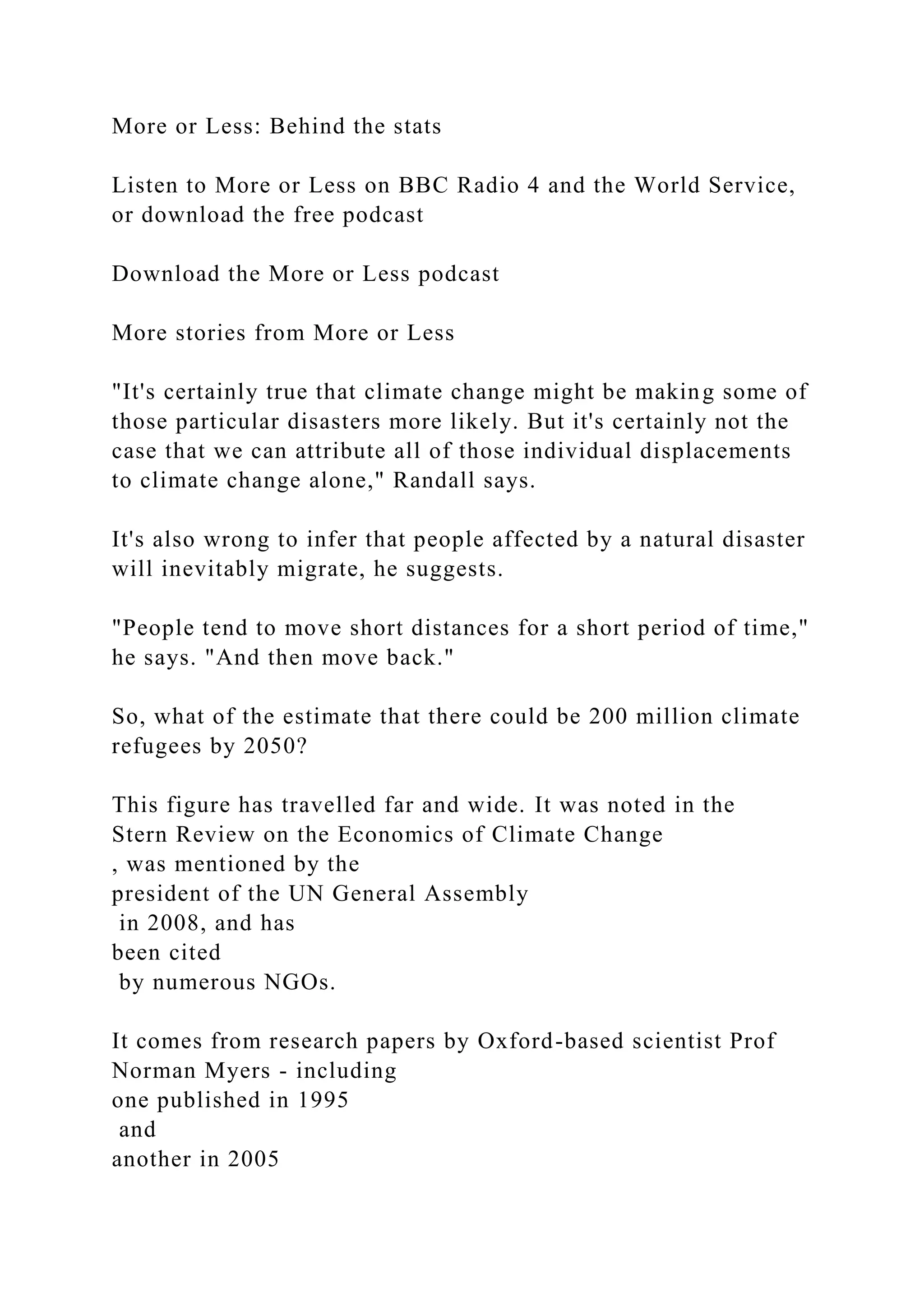 More or Less: Behind the stats
Listen to More or Less on BBC Radio 4 and the World Service,
or download the free podcast
Download the More or Less podcast
More stories from More or Less
"It's certainly true that climate change might be making some of
those particular disasters more likely. But it's certainly not the
case that we can attribute all of those individual displacements
to climate change alone," Randall says.
It's also wrong to infer that people affected by a natural disaster
will inevitably migrate, he suggests.
"People tend to move short distances for a short period of time,"
he says. "And then move back."
So, what of the estimate that there could be 200 million climate
refugees by 2050?
This figure has travelled far and wide. It was noted in the
Stern Review on the Economics of Climate Change
, was mentioned by the
president of the UN General Assembly
in 2008, and has
been cited
by numerous NGOs.
It comes from research papers by Oxford-based scientist Prof
Norman Myers - including
one published in 1995
and
another in 2005
 