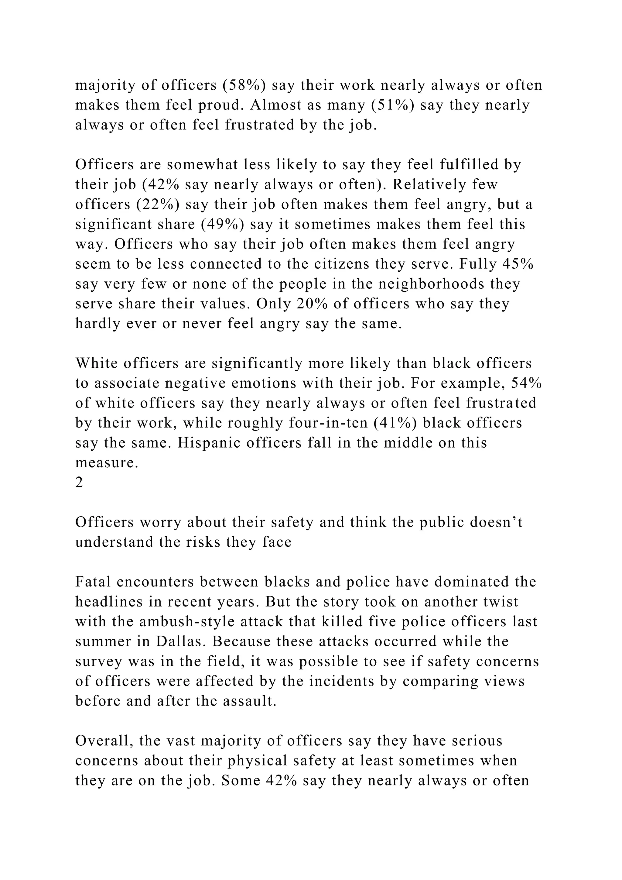 majority of officers (58%) say their work nearly always or often
makes them feel proud. Almost as many (51%) say they nearly
always or often feel frustrated by the job.
Officers are somewhat less likely to say they feel fulfilled by
their job (42% say nearly always or often). Relatively few
officers (22%) say their job often makes them feel angry, but a
significant share (49%) say it sometimes makes them feel this
way. Officers who say their job often makes them feel angry
seem to be less connected to the citizens they serve. Fully 45%
say very few or none of the people in the neighborhoods they
serve share their values. Only 20% of officers who say they
hardly ever or never feel angry say the same.
White officers are significantly more likely than black officers
to associate negative emotions with their job. For example, 54%
of white officers say they nearly always or often feel frustrated
by their work, while roughly four-in-ten (41%) black officers
say the same. Hispanic officers fall in the middle on this
measure.
2
Officers worry about their safety and think the public doesn’t
understand the risks they face
Fatal encounters between blacks and police have dominated the
headlines in recent years. But the story took on another twist
with the ambush-style attack that killed five police officers last
summer in Dallas. Because these attacks occurred while the
survey was in the field, it was possible to see if safety concerns
of officers were affected by the incidents by comparing views
before and after the assault.
Overall, the vast majority of officers say they have serious
concerns about their physical safety at least sometimes when
they are on the job. Some 42% say they nearly always or often
 