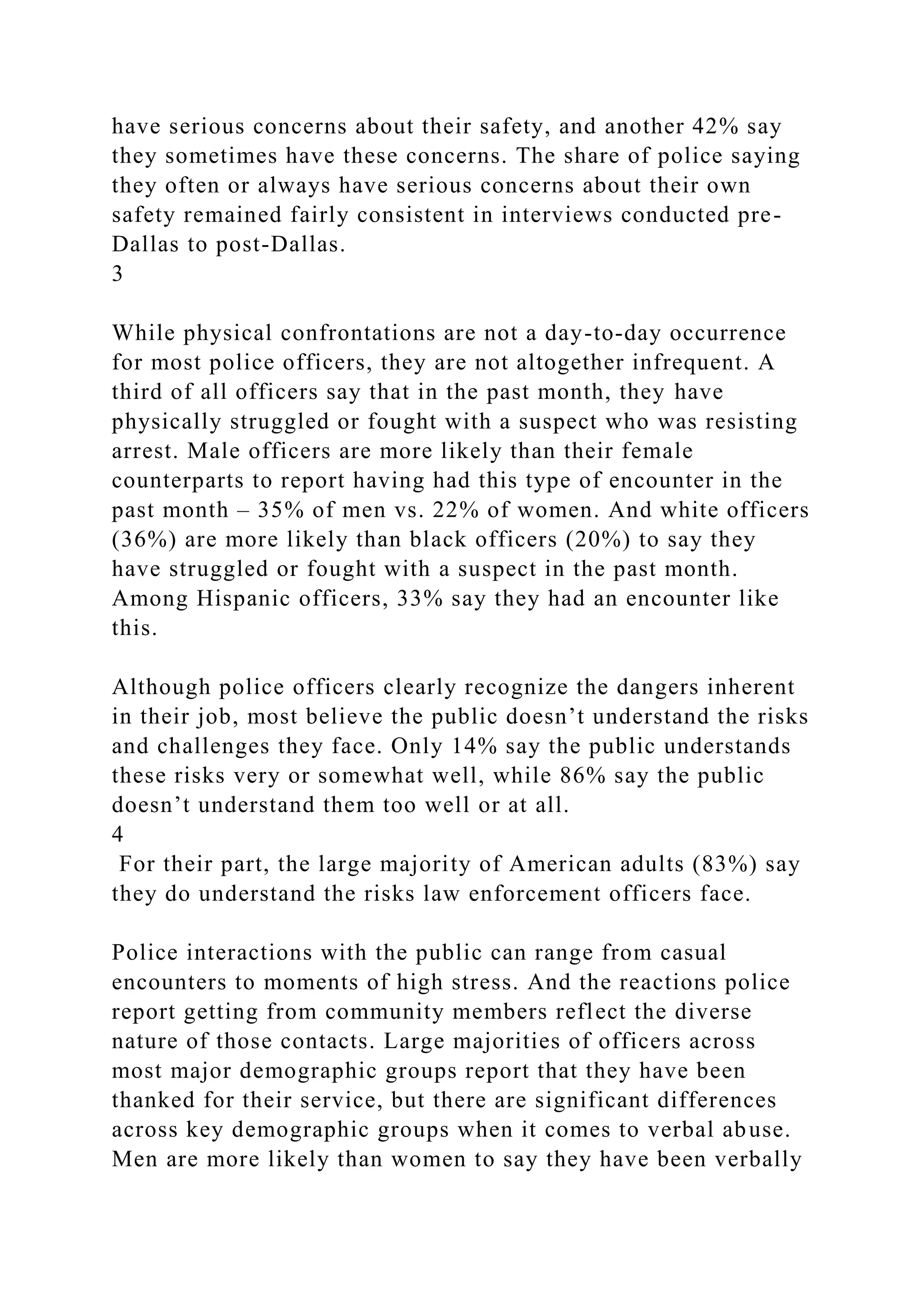have serious concerns about their safety, and another 42% say
they sometimes have these concerns. The share of police saying
they often or always have serious concerns about their own
safety remained fairly consistent in interviews conducted pre-
Dallas to post-Dallas.
3
While physical confrontations are not a day-to-day occurrence
for most police officers, they are not altogether infrequent. A
third of all officers say that in the past month, they have
physically struggled or fought with a suspect who was resisting
arrest. Male officers are more likely than their female
counterparts to report having had this type of encounter in the
past month – 35% of men vs. 22% of women. And white officers
(36%) are more likely than black officers (20%) to say they
have struggled or fought with a suspect in the past month.
Among Hispanic officers, 33% say they had an encounter like
this.
Although police officers clearly recognize the dangers inherent
in their job, most believe the public doesn’t understand the risks
and challenges they face. Only 14% say the public understands
these risks very or somewhat well, while 86% say the public
doesn’t understand them too well or at all.
4
For their part, the large majority of American adults (83%) say
they do understand the risks law enforcement officers face.
Police interactions with the public can range from casual
encounters to moments of high stress. And the reactions police
report getting from community members reflect the diverse
nature of those contacts. Large majorities of officers across
most major demographic groups report that they have been
thanked for their service, but there are significant differences
across key demographic groups when it comes to verbal abuse.
Men are more likely than women to say they have been verbally
 