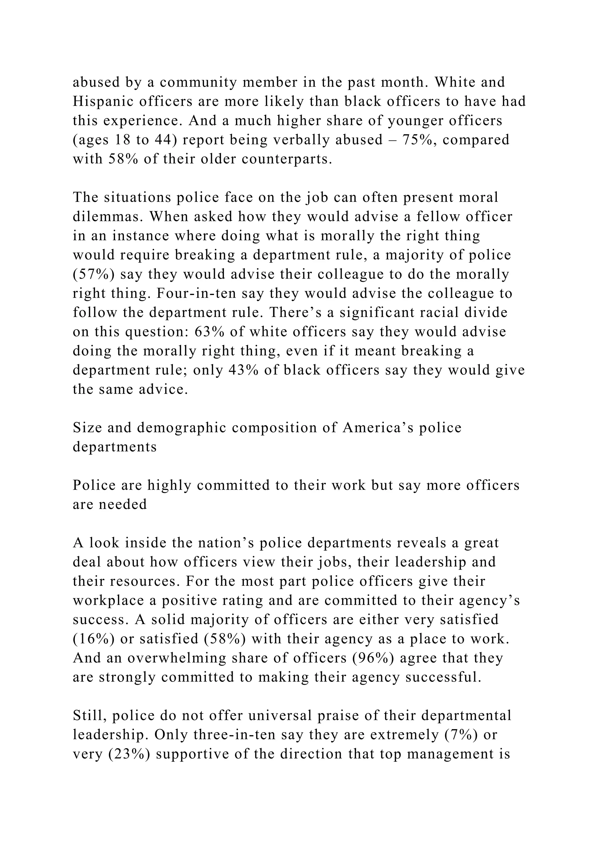 abused by a community member in the past month. White and
Hispanic officers are more likely than black officers to have had
this experience. And a much higher share of younger officers
(ages 18 to 44) report being verbally abused – 75%, compared
with 58% of their older counterparts.
The situations police face on the job can often present moral
dilemmas. When asked how they would advise a fellow officer
in an instance where doing what is morally the right thing
would require breaking a department rule, a majority of police
(57%) say they would advise their colleague to do the morally
right thing. Four-in-ten say they would advise the colleague to
follow the department rule. There’s a significant racial divide
on this question: 63% of white officers say they would advise
doing the morally right thing, even if it meant breaking a
department rule; only 43% of black officers say they would give
the same advice.
Size and demographic composition of America’s police
departments
Police are highly committed to their work but say more officers
are needed
A look inside the nation’s police departments reveals a great
deal about how officers view their jobs, their leadership and
their resources. For the most part police officers give their
workplace a positive rating and are committed to their agency’s
success. A solid majority of officers are either very satisfied
(16%) or satisfied (58%) with their agency as a place to work.
And an overwhelming share of officers (96%) agree that they
are strongly committed to making their agency successful.
Still, police do not offer universal praise of their departmental
leadership. Only three-in-ten say they are extremely (7%) or
very (23%) supportive of the direction that top management is
 