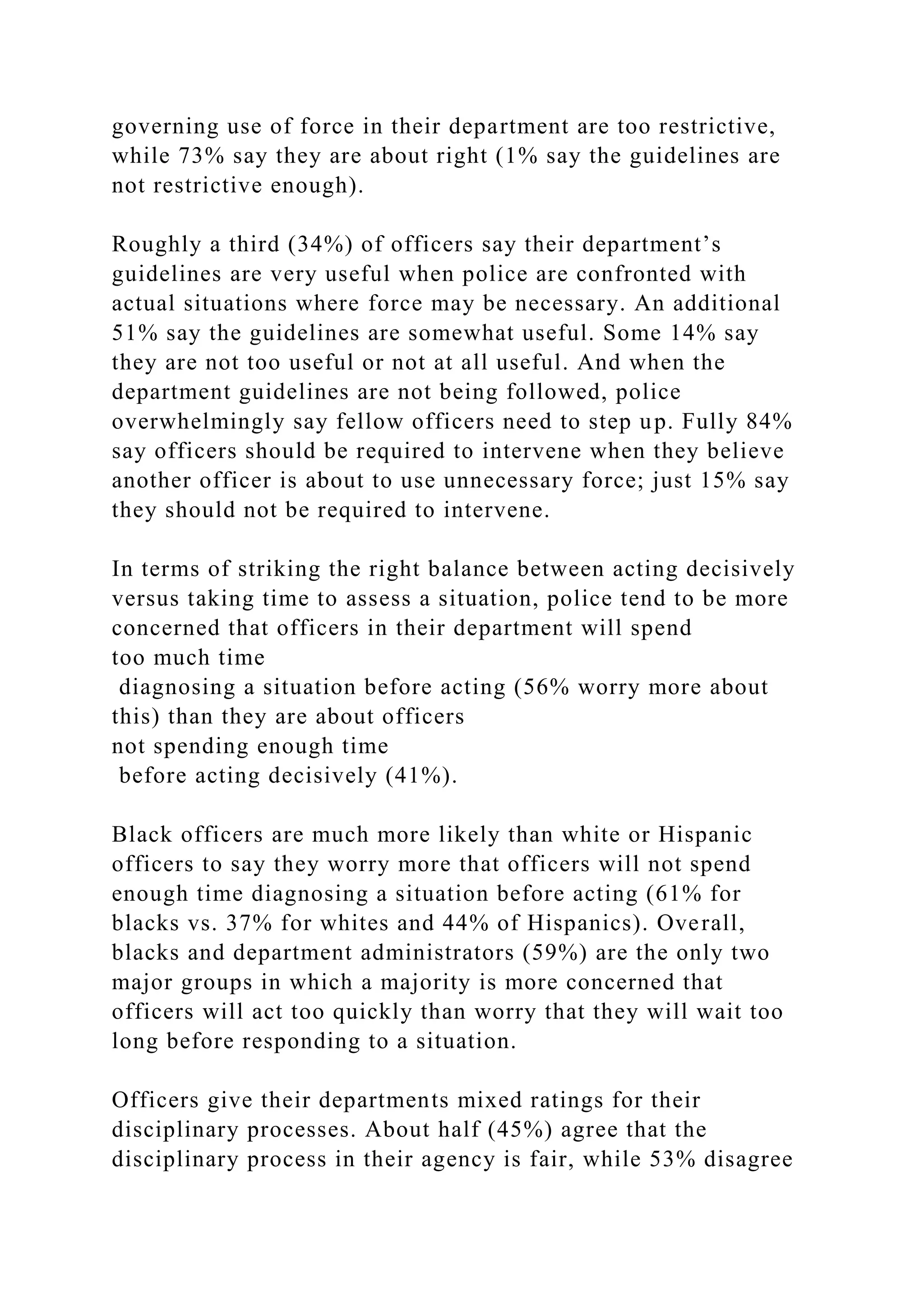 governing use of force in their department are too restrictive,
while 73% say they are about right (1% say the guidelines are
not restrictive enough).
Roughly a third (34%) of officers say their department’s
guidelines are very useful when police are confronted with
actual situations where force may be necessary. An additional
51% say the guidelines are somewhat useful. Some 14% say
they are not too useful or not at all useful. And when the
department guidelines are not being followed, police
overwhelmingly say fellow officers need to step up. Fully 84%
say officers should be required to intervene when they believe
another officer is about to use unnecessary force; just 15% say
they should not be required to intervene.
In terms of striking the right balance between acting decisively
versus taking time to assess a situation, police tend to be more
concerned that officers in their department will spend
too much time
diagnosing a situation before acting (56% worry more about
this) than they are about officers
not spending enough time
before acting decisively (41%).
Black officers are much more likely than white or Hispanic
officers to say they worry more that officers will not spend
enough time diagnosing a situation before acting (61% for
blacks vs. 37% for whites and 44% of Hispanics). Overall,
blacks and department administrators (59%) are the only two
major groups in which a majority is more concerned that
officers will act too quickly than worry that they will wait too
long before responding to a situation.
Officers give their departments mixed ratings for their
disciplinary processes. About half (45%) agree that the
disciplinary process in their agency is fair, while 53% disagree
 