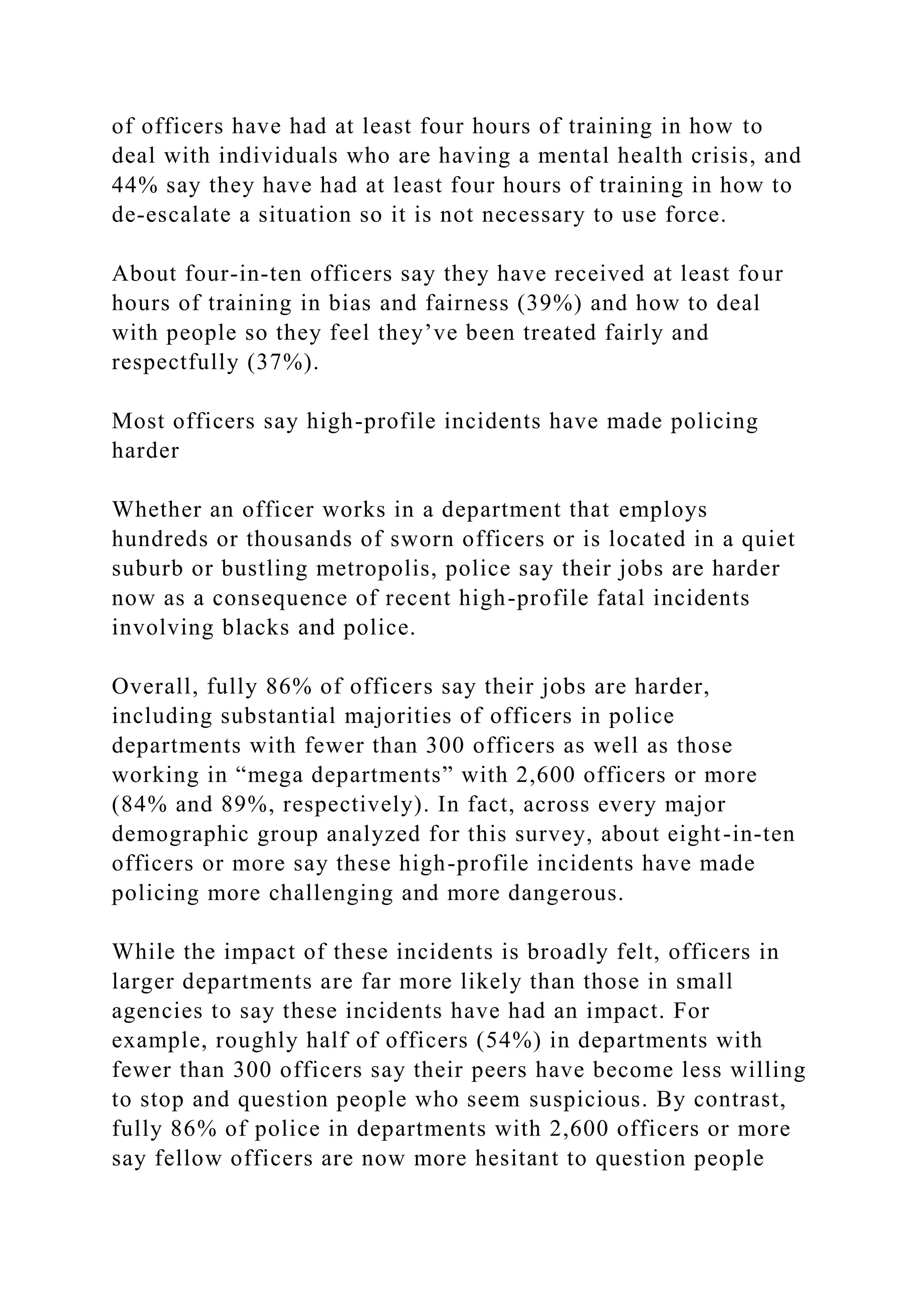 of officers have had at least four hours of training in how to
deal with individuals who are having a mental health crisis, and
44% say they have had at least four hours of training in how to
de-escalate a situation so it is not necessary to use force.
About four-in-ten officers say they have received at least four
hours of training in bias and fairness (39%) and how to deal
with people so they feel they’ve been treated fairly and
respectfully (37%).
Most officers say high-profile incidents have made policing
harder
Whether an officer works in a department that employs
hundreds or thousands of sworn officers or is located in a quiet
suburb or bustling metropolis, police say their jobs are harder
now as a consequence of recent high-profile fatal incidents
involving blacks and police.
Overall, fully 86% of officers say their jobs are harder,
including substantial majorities of officers in police
departments with fewer than 300 officers as well as those
working in “mega departments” with 2,600 officers or more
(84% and 89%, respectively). In fact, across every major
demographic group analyzed for this survey, about eight-in-ten
officers or more say these high-profile incidents have made
policing more challenging and more dangerous.
While the impact of these incidents is broadly felt, officers in
larger departments are far more likely than those in small
agencies to say these incidents have had an impact. For
example, roughly half of officers (54%) in departments with
fewer than 300 officers say their peers have become less willing
to stop and question people who seem suspicious. By contrast,
fully 86% of police in departments with 2,600 officers or more
say fellow officers are now more hesitant to question people
 