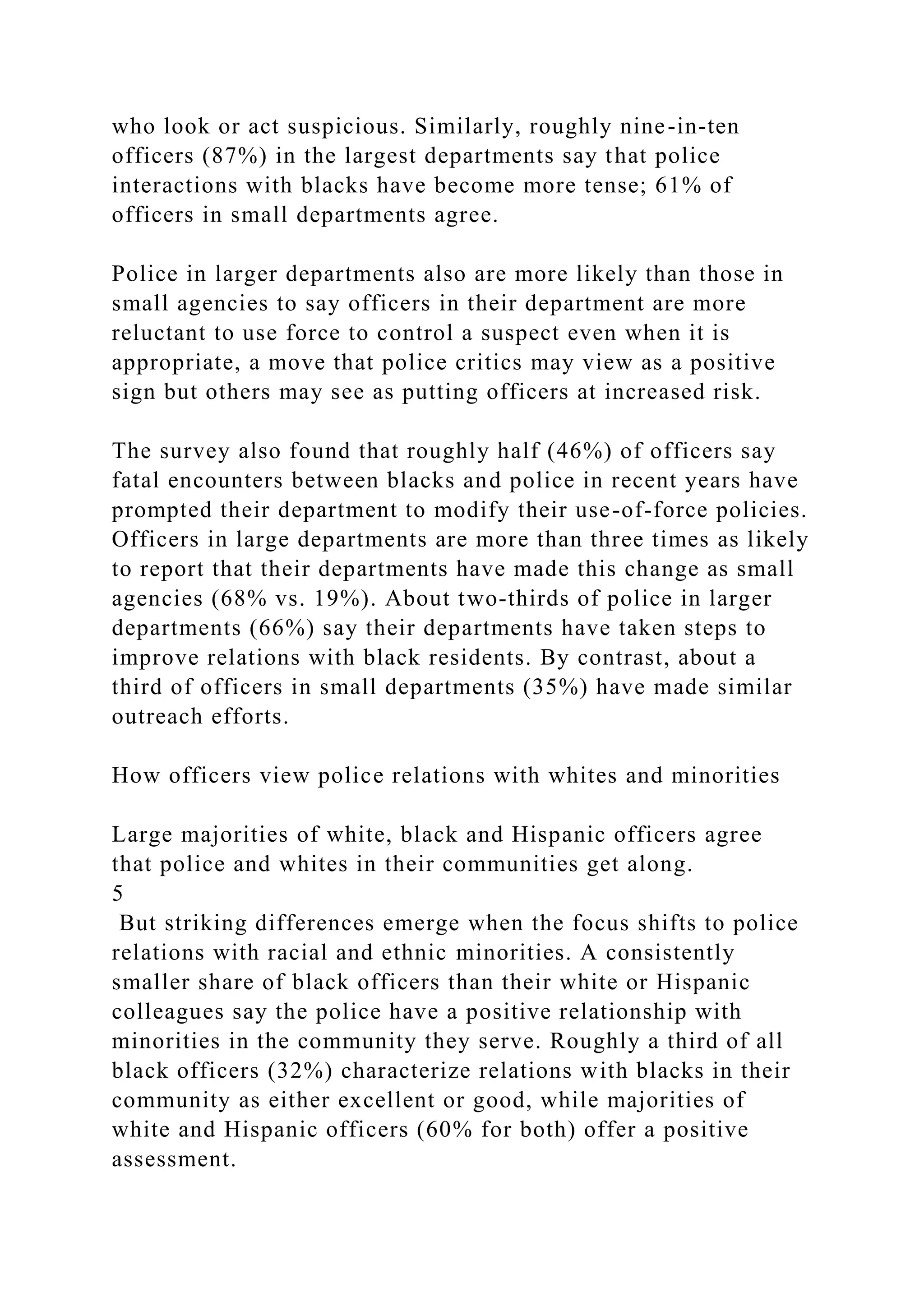 who look or act suspicious. Similarly, roughly nine-in-ten
officers (87%) in the largest departments say that police
interactions with blacks have become more tense; 61% of
officers in small departments agree.
Police in larger departments also are more likely than those in
small agencies to say officers in their department are more
reluctant to use force to control a suspect even when it is
appropriate, a move that police critics may view as a positive
sign but others may see as putting officers at increased risk.
The survey also found that roughly half (46%) of officers say
fatal encounters between blacks and police in recent years have
prompted their department to modify their use-of-force policies.
Officers in large departments are more than three times as likely
to report that their departments have made this change as small
agencies (68% vs. 19%). About two-thirds of police in larger
departments (66%) say their departments have taken steps to
improve relations with black residents. By contrast, about a
third of officers in small departments (35%) have made similar
outreach efforts.
How officers view police relations with whites and minorities
Large majorities of white, black and Hispanic officers agree
that police and whites in their communities get along.
5
But striking differences emerge when the focus shifts to police
relations with racial and ethnic minorities. A consistently
smaller share of black officers than their white or Hispanic
colleagues say the police have a positive relationship with
minorities in the community they serve. Roughly a third of all
black officers (32%) characterize relations with blacks in their
community as either excellent or good, while majorities of
white and Hispanic officers (60% for both) offer a positive
assessment.
 