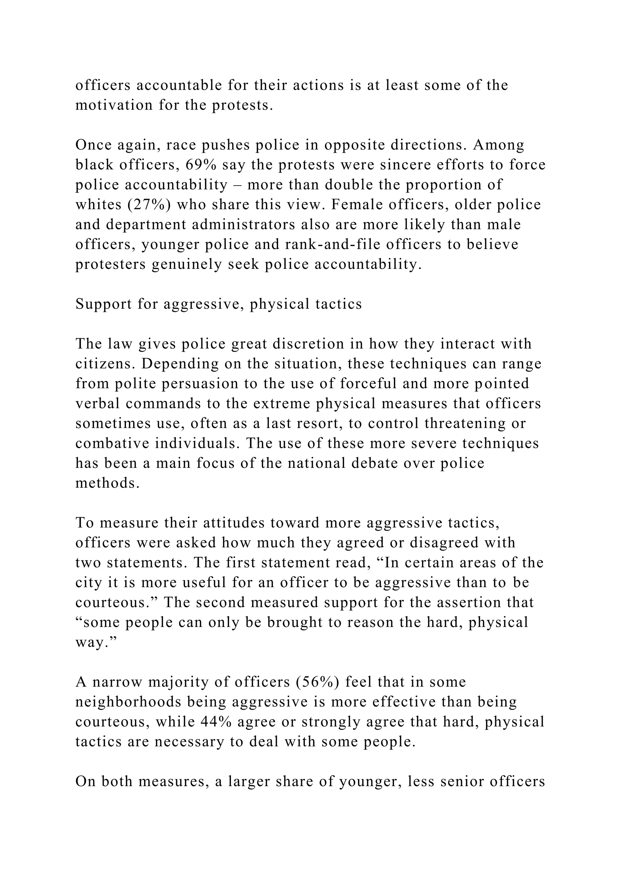 officers accountable for their actions is at least some of the
motivation for the protests.
Once again, race pushes police in opposite directions. Among
black officers, 69% say the protests were sincere efforts to force
police accountability – more than double the proportion of
whites (27%) who share this view. Female officers, older police
and department administrators also are more likely than male
officers, younger police and rank-and-file officers to believe
protesters genuinely seek police accountability.
Support for aggressive, physical tactics
The law gives police great discretion in how they interact with
citizens. Depending on the situation, these techniques can range
from polite persuasion to the use of forceful and more pointed
verbal commands to the extreme physical measures that officers
sometimes use, often as a last resort, to control threatening or
combative individuals. The use of these more severe techniques
has been a main focus of the national debate over police
methods.
To measure their attitudes toward more aggressive tactics,
officers were asked how much they agreed or disagreed with
two statements. The first statement read, “In certain areas of the
city it is more useful for an officer to be aggressive than to be
courteous.” The second measured support for the assertion that
“some people can only be brought to reason the hard, physical
way.”
A narrow majority of officers (56%) feel that in some
neighborhoods being aggressive is more effective than being
courteous, while 44% agree or strongly agree that hard, physical
tactics are necessary to deal with some people.
On both measures, a larger share of younger, less senior officers
 
