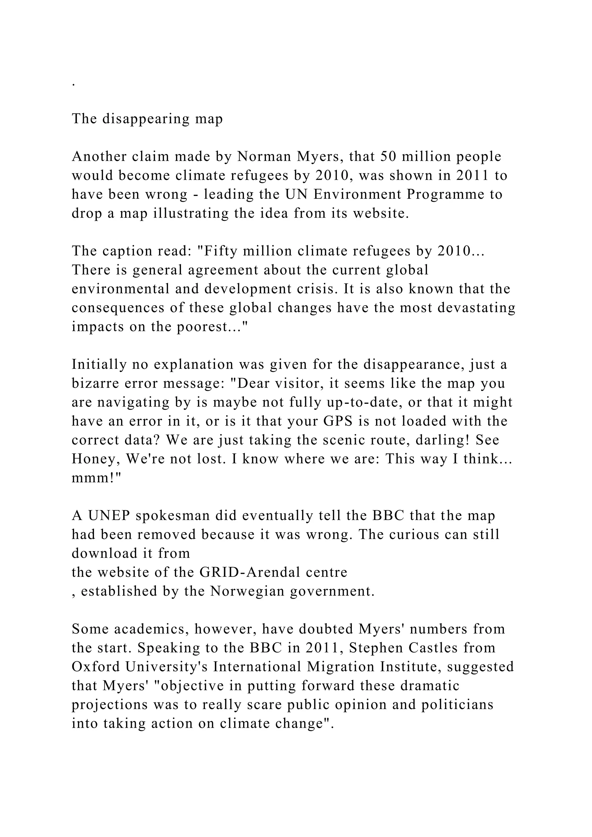 .
The disappearing map
Another claim made by Norman Myers, that 50 million people
would become climate refugees by 2010, was shown in 2011 to
have been wrong - leading the UN Environment Programme to
drop a map illustrating the idea from its website.
The caption read: "Fifty million climate refugees by 2010...
There is general agreement about the current global
environmental and development crisis. It is also known that the
consequences of these global changes have the most devastating
impacts on the poorest..."
Initially no explanation was given for the disappearance, just a
bizarre error message: "Dear visitor, it seems like the map you
are navigating by is maybe not fully up-to-date, or that it might
have an error in it, or is it that your GPS is not loaded with the
correct data? We are just taking the scenic route, darling! See
Honey, We're not lost. I know where we are: This way I think...
mmm!"
A UNEP spokesman did eventually tell the BBC that the map
had been removed because it was wrong. The curious can still
download it from
the website of the GRID-Arendal centre
, established by the Norwegian government.
Some academics, however, have doubted Myers' numbers from
the start. Speaking to the BBC in 2011, Stephen Castles from
Oxford University's International Migration Institute, suggested
that Myers' "objective in putting forward these dramatic
projections was to really scare public opinion and politicians
into taking action on climate change".
 