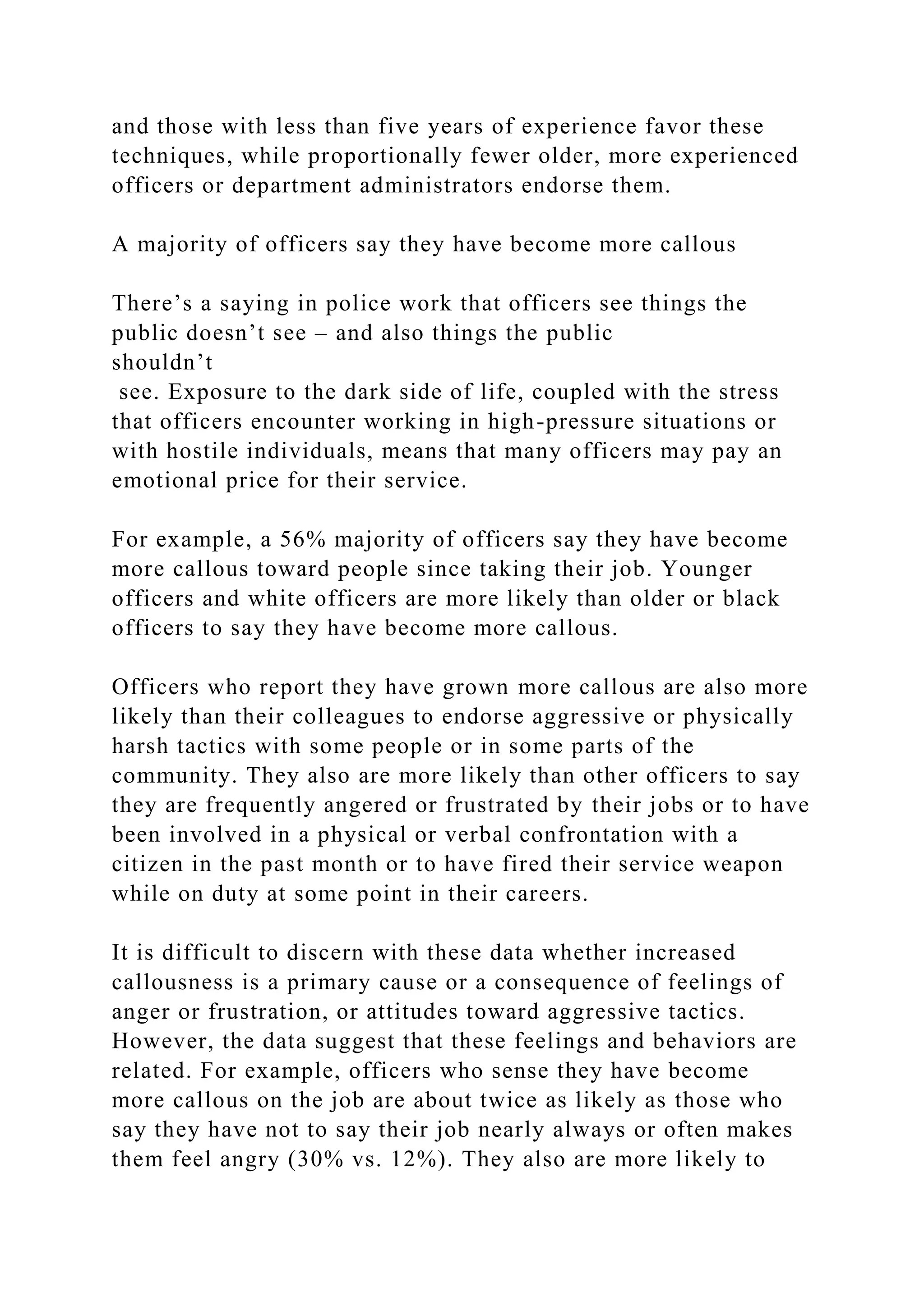 and those with less than five years of experience favor these
techniques, while proportionally fewer older, more experienced
officers or department administrators endorse them.
A majority of officers say they have become more callous
There’s a saying in police work that officers see things the
public doesn’t see – and also things the public
shouldn’t
see. Exposure to the dark side of life, coupled with the stress
that officers encounter working in high-pressure situations or
with hostile individuals, means that many officers may pay an
emotional price for their service.
For example, a 56% majority of officers say they have become
more callous toward people since taking their job. Younger
officers and white officers are more likely than older or black
officers to say they have become more callous.
Officers who report they have grown more callous are also more
likely than their colleagues to endorse aggressive or physically
harsh tactics with some people or in some parts of the
community. They also are more likely than other officers to say
they are frequently angered or frustrated by their jobs or to have
been involved in a physical or verbal confrontation with a
citizen in the past month or to have fired their service weapon
while on duty at some point in their careers.
It is difficult to discern with these data whether increased
callousness is a primary cause or a consequence of feelings of
anger or frustration, or attitudes toward aggressive tactics.
However, the data suggest that these feelings and behaviors are
related. For example, officers who sense they have become
more callous on the job are about twice as likely as those who
say they have not to say their job nearly always or often makes
them feel angry (30% vs. 12%). They also are more likely to
 