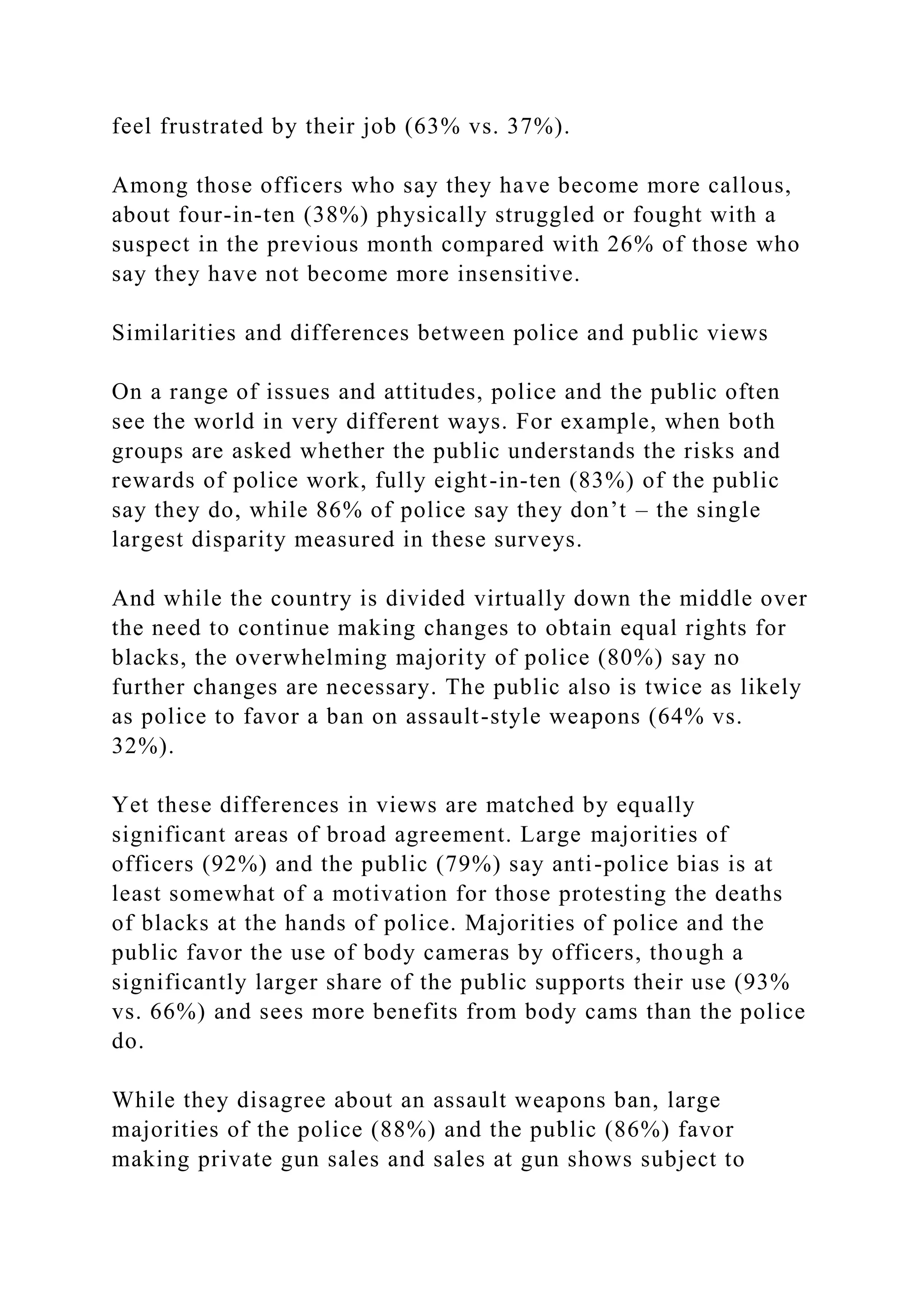 feel frustrated by their job (63% vs. 37%).
Among those officers who say they have become more callous,
about four-in-ten (38%) physically struggled or fought with a
suspect in the previous month compared with 26% of those who
say they have not become more insensitive.
Similarities and differences between police and public views
On a range of issues and attitudes, police and the public often
see the world in very different ways. For example, when both
groups are asked whether the public understands the risks and
rewards of police work, fully eight-in-ten (83%) of the public
say they do, while 86% of police say they don’t – the single
largest disparity measured in these surveys.
And while the country is divided virtually down the middle over
the need to continue making changes to obtain equal rights for
blacks, the overwhelming majority of police (80%) say no
further changes are necessary. The public also is twice as likely
as police to favor a ban on assault-style weapons (64% vs.
32%).
Yet these differences in views are matched by equally
significant areas of broad agreement. Large majorities of
officers (92%) and the public (79%) say anti-police bias is at
least somewhat of a motivation for those protesting the deaths
of blacks at the hands of police. Majorities of police and the
public favor the use of body cameras by officers, though a
significantly larger share of the public supports their use (93%
vs. 66%) and sees more benefits from body cams than the police
do.
While they disagree about an assault weapons ban, large
majorities of the police (88%) and the public (86%) favor
making private gun sales and sales at gun shows subject to
 