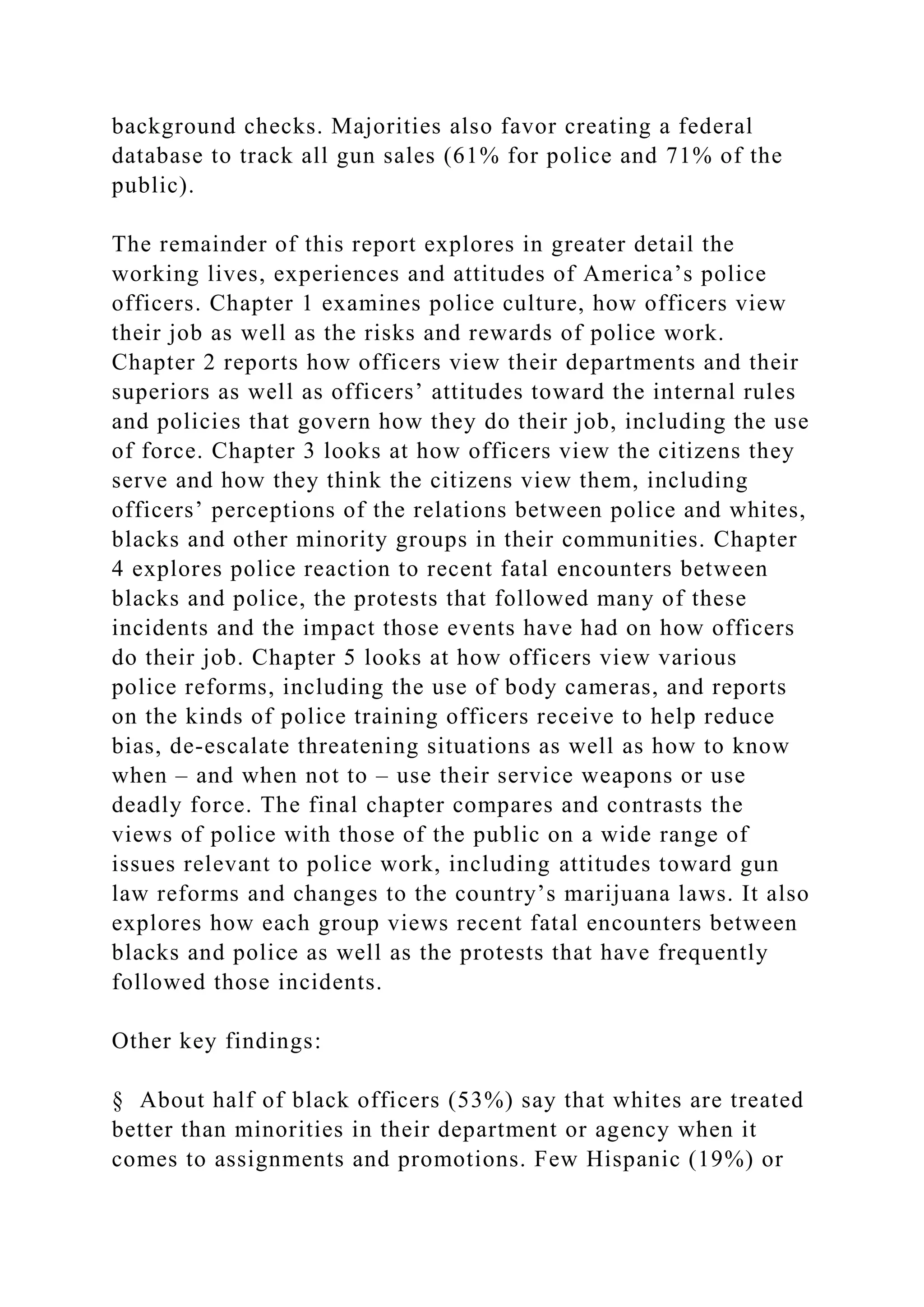 background checks. Majorities also favor creating a federal
database to track all gun sales (61% for police and 71% of the
public).
The remainder of this report explores in greater detail the
working lives, experiences and attitudes of America’s police
officers. Chapter 1 examines police culture, how officers view
their job as well as the risks and rewards of police work.
Chapter 2 reports how officers view their departments and their
superiors as well as officers’ attitudes toward the internal rules
and policies that govern how they do their job, including the use
of force. Chapter 3 looks at how officers view the citizens they
serve and how they think the citizens view them, including
officers’ perceptions of the relations between police and whites,
blacks and other minority groups in their communities. Chapter
4 explores police reaction to recent fatal encounters between
blacks and police, the protests that followed many of these
incidents and the impact those events have had on how officers
do their job. Chapter 5 looks at how officers view various
police reforms, including the use of body cameras, and reports
on the kinds of police training officers receive to help reduce
bias, de-escalate threatening situations as well as how to know
when – and when not to – use their service weapons or use
deadly force. The final chapter compares and contrasts the
views of police with those of the public on a wide range of
issues relevant to police work, including attitudes toward gun
law reforms and changes to the country’s marijuana laws. It also
explores how each group views recent fatal encounters between
blacks and police as well as the protests that have frequently
followed those incidents.
Other key findings:
§ About half of black officers (53%) say that whites are treated
better than minorities in their department or agency when it
comes to assignments and promotions. Few Hispanic (19%) or
 