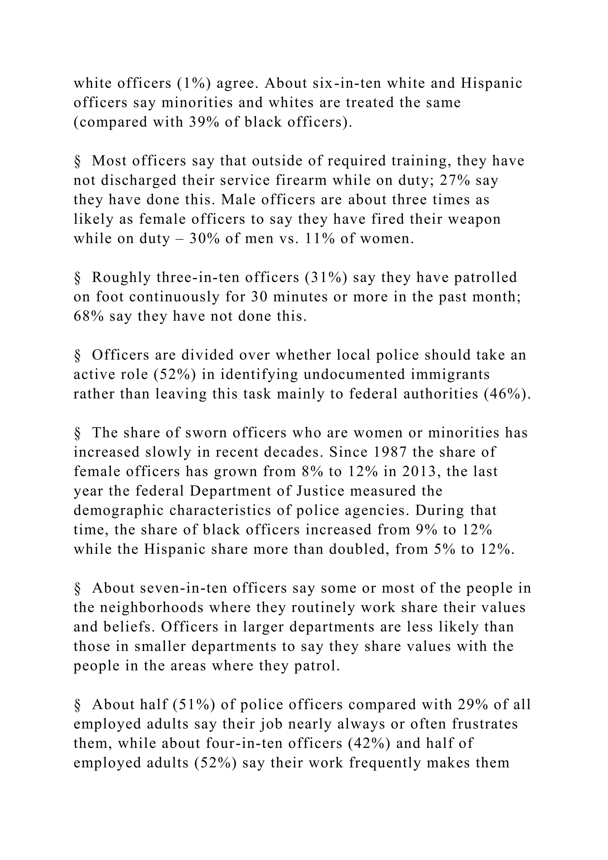 white officers (1%) agree. About six-in-ten white and Hispanic
officers say minorities and whites are treated the same
(compared with 39% of black officers).
§ Most officers say that outside of required training, they have
not discharged their service firearm while on duty; 27% say
they have done this. Male officers are about three times as
likely as female officers to say they have fired their weapon
while on duty – 30% of men vs. 11% of women.
§ Roughly three-in-ten officers (31%) say they have patrolled
on foot continuously for 30 minutes or more in the past month;
68% say they have not done this.
§ Officers are divided over whether local police should take an
active role (52%) in identifying undocumented immigrants
rather than leaving this task mainly to federal authorities (46%).
§ The share of sworn officers who are women or minorities has
increased slowly in recent decades. Since 1987 the share of
female officers has grown from 8% to 12% in 2013, the last
year the federal Department of Justice measured the
demographic characteristics of police agencies. During that
time, the share of black officers increased from 9% to 12%
while the Hispanic share more than doubled, from 5% to 12%.
§ About seven-in-ten officers say some or most of the people in
the neighborhoods where they routinely work share their values
and beliefs. Officers in larger departments are less likely than
those in smaller departments to say they share values with the
people in the areas where they patrol.
§ About half (51%) of police officers compared with 29% of all
employed adults say their job nearly always or often frustrates
them, while about four-in-ten officers (42%) and half of
employed adults (52%) say their work frequently makes them
 