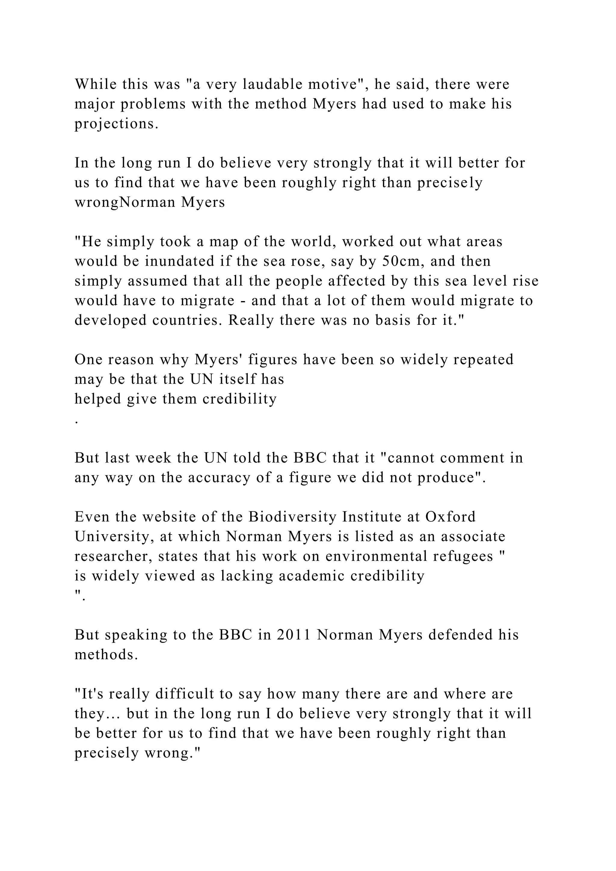 While this was "a very laudable motive", he said, there were
major problems with the method Myers had used to make his
projections.
In the long run I do believe very strongly that it will better for
us to find that we have been roughly right than precisely
wrongNorman Myers
"He simply took a map of the world, worked out what areas
would be inundated if the sea rose, say by 50cm, and then
simply assumed that all the people affected by this sea level rise
would have to migrate - and that a lot of them would migrate to
developed countries. Really there was no basis for it."
One reason why Myers' figures have been so widely repeated
may be that the UN itself has
helped give them credibility
.
But last week the UN told the BBC that it "cannot comment in
any way on the accuracy of a figure we did not produce".
Even the website of the Biodiversity Institute at Oxford
University, at which Norman Myers is listed as an associate
researcher, states that his work on environmental refugees "
is widely viewed as lacking academic credibility
".
But speaking to the BBC in 2011 Norman Myers defended his
methods.
"It's really difficult to say how many there are and where are
they… but in the long run I do believe very strongly that it will
be better for us to find that we have been roughly right than
precisely wrong."
 