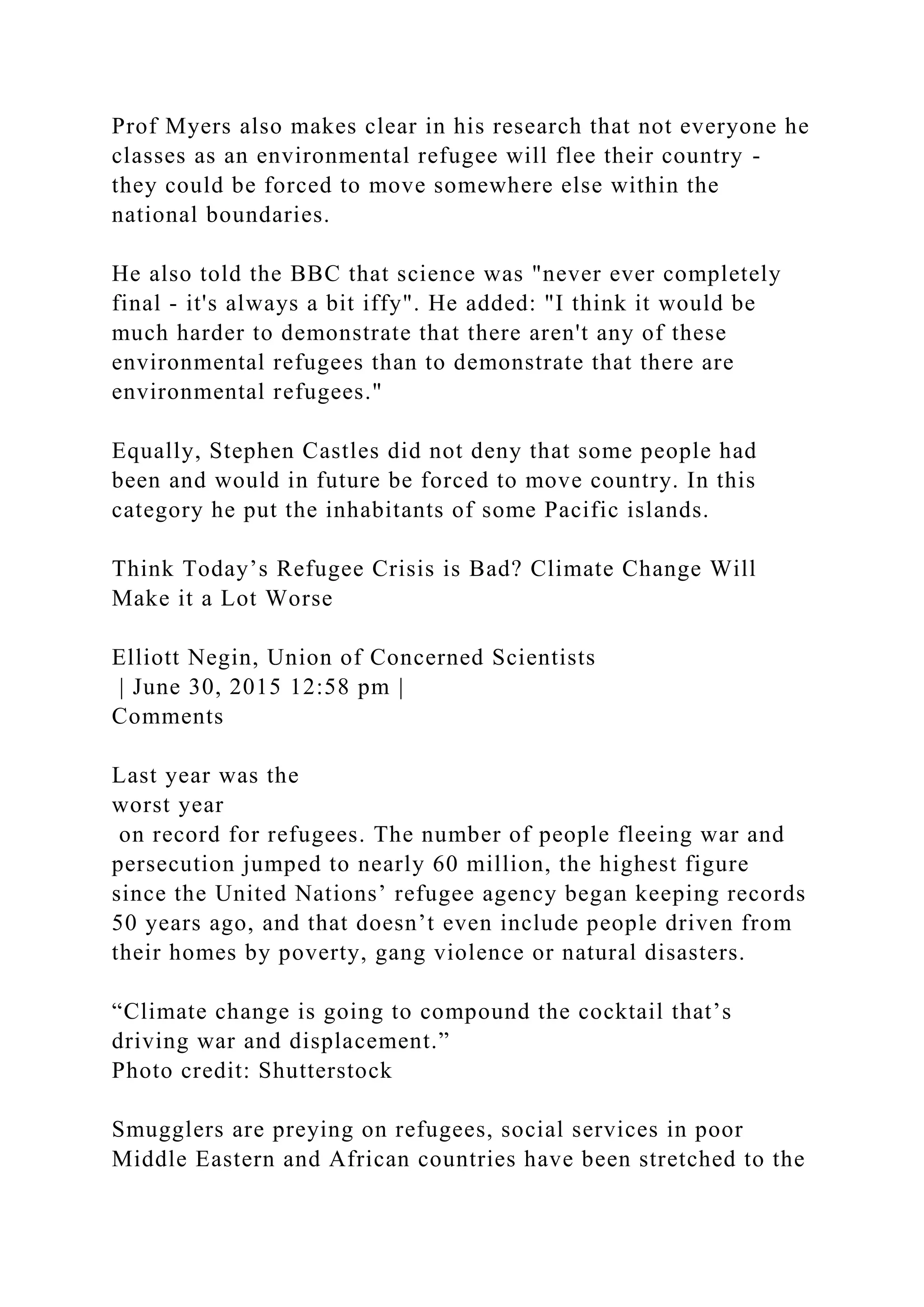 Prof Myers also makes clear in his research that not everyone he
classes as an environmental refugee will flee their country -
they could be forced to move somewhere else within the
national boundaries.
He also told the BBC that science was "never ever completely
final - it's always a bit iffy". He added: "I think it would be
much harder to demonstrate that there aren't any of these
environmental refugees than to demonstrate that there are
environmental refugees."
Equally, Stephen Castles did not deny that some people had
been and would in future be forced to move country. In this
category he put the inhabitants of some Pacific islands.
Think Today’s Refugee Crisis is Bad? Climate Change Will
Make it a Lot Worse
Elliott Negin, Union of Concerned Scientists
| June 30, 2015 12:58 pm |
Comments
Last year was the
worst year
on record for refugees. The number of people fleeing war and
persecution jumped to nearly 60 million, the highest figure
since the United Nations’ refugee agency began keeping records
50 years ago, and that doesn’t even include people driven from
their homes by poverty, gang violence or natural disasters.
“Climate change is going to compound the cocktail that’s
driving war and displacement.”
Photo credit: Shutterstock
Smugglers are preying on refugees, social services in poor
Middle Eastern and African countries have been stretched to the
 