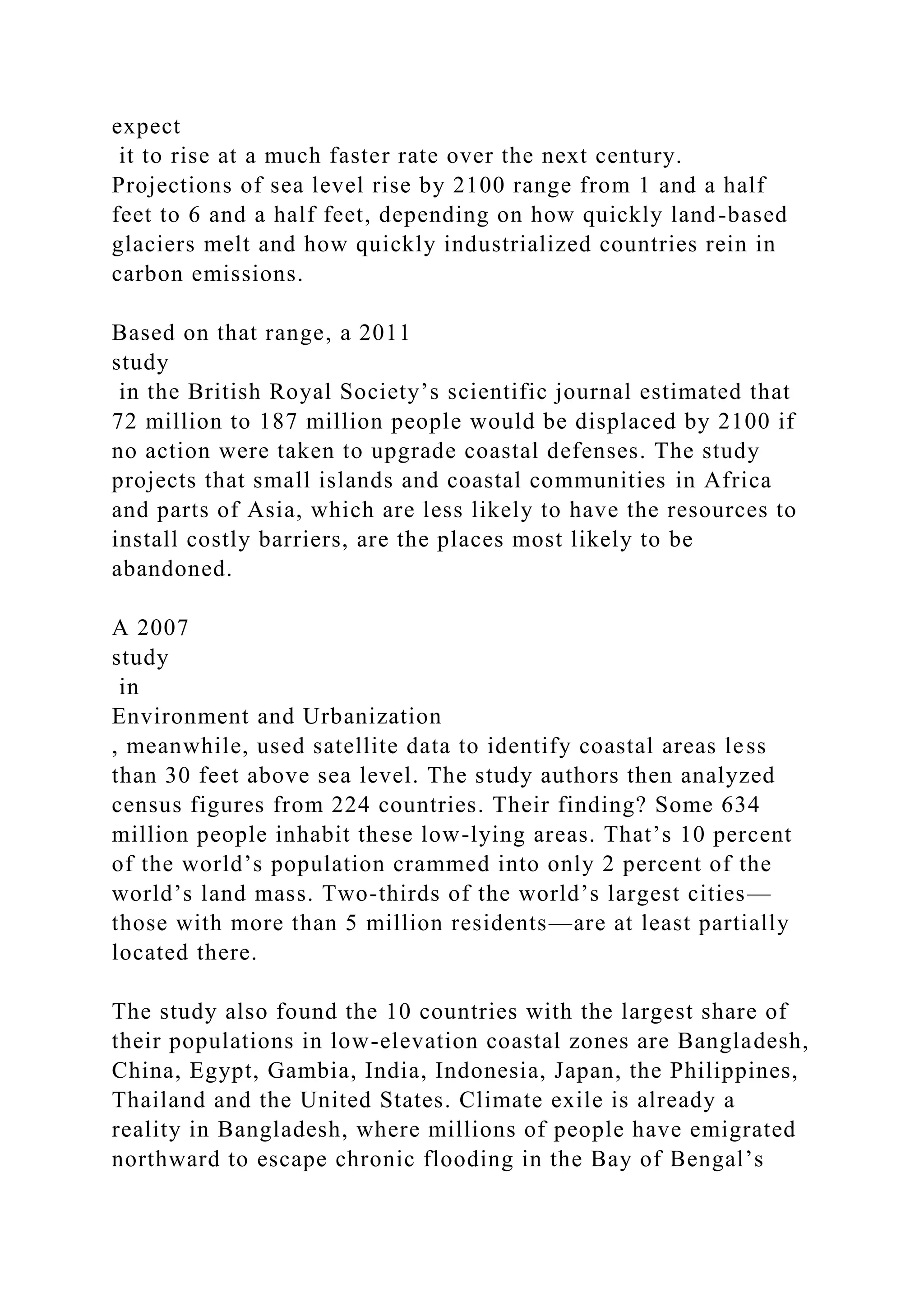 expect
it to rise at a much faster rate over the next century.
Projections of sea level rise by 2100 range from 1 and a half
feet to 6 and a half feet, depending on how quickly land-based
glaciers melt and how quickly industrialized countries rein in
carbon emissions.
Based on that range, a 2011
study
in the British Royal Society’s scientific journal estimated that
72 million to 187 million people would be displaced by 2100 if
no action were taken to upgrade coastal defenses. The study
projects that small islands and coastal communities in Africa
and parts of Asia, which are less likely to have the resources to
install costly barriers, are the places most likely to be
abandoned.
A 2007
study
in
Environment and Urbanization
, meanwhile, used satellite data to identify coastal areas less
than 30 feet above sea level. The study authors then analyzed
census figures from 224 countries. Their finding? Some 634
million people inhabit these low-lying areas. That’s 10 percent
of the world’s population crammed into only 2 percent of the
world’s land mass. Two-thirds of the world’s largest cities—
those with more than 5 million residents—are at least partially
located there.
The study also found the 10 countries with the largest share of
their populations in low-elevation coastal zones are Bangladesh,
China, Egypt, Gambia, India, Indonesia, Japan, the Philippines,
Thailand and the United States. Climate exile is already a
reality in Bangladesh, where millions of people have emigrated
northward to escape chronic flooding in the Bay of Bengal’s
 