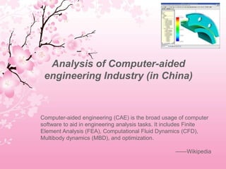 Analysis of Computer-aided
engineering Industry (in China)
Computer-aided engineering (CAE) is the broad usage of computer
software to aid in engineering analysis tasks. It includes Finite
Element Analysis (FEA), Computational Fluid Dynamics (CFD),
Multibody dynamics (MBD), and optimization.
——Wikipedia
 