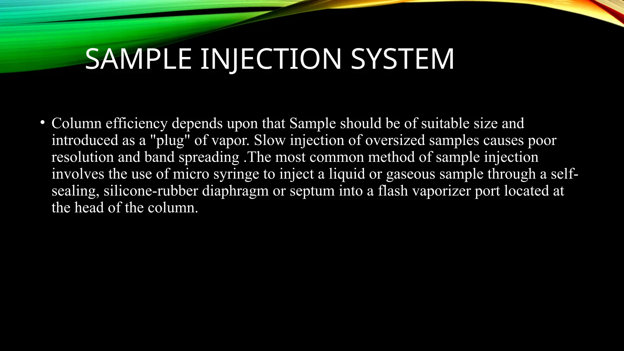 SAMPLE INJECTION SYSTEM
• Column efficiency depends upon that Sample should be of suitable size and
introduced as a "plug" of vapor. Slow injection of oversized samples causes poor
resolution and band spreading .The most common method of sample injection
involves the use of micro syringe to inject a liquid or gaseous sample through a self-
sealing, silicone-rubber diaphragm or septum into a flash vaporizer port located at
the head of the column.
 