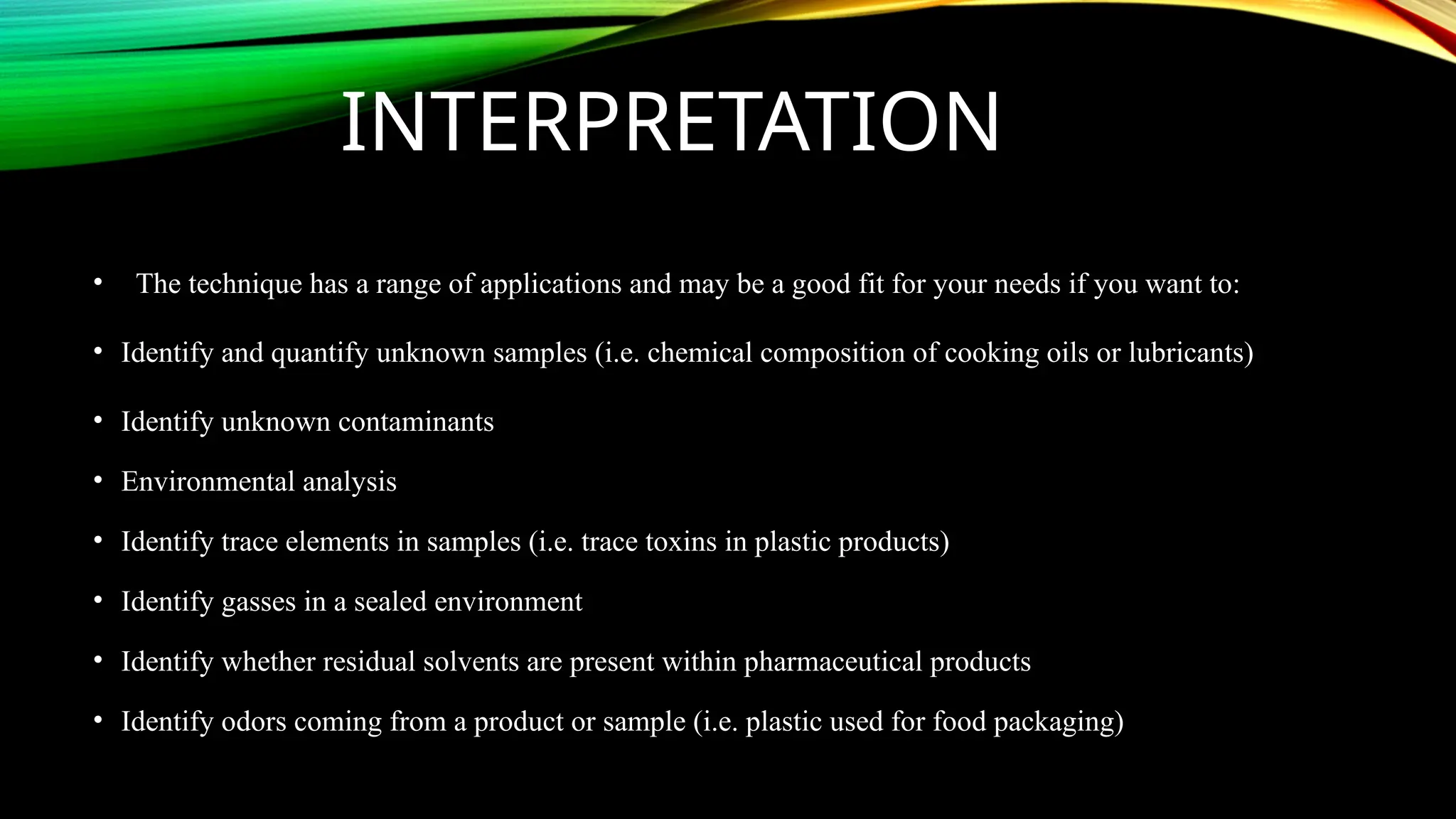INTERPRETATION
• The technique has a range of applications and may be a good fit for your needs if you want to:
• Identify and quantify unknown samples (i.e. chemical composition of cooking oils or lubricants)
• Identify unknown contaminants
• Environmental analysis
• Identify trace elements in samples (i.e. trace toxins in plastic products)
• Identify gasses in a sealed environment
• Identify whether residual solvents are present within pharmaceutical products
• Identify odors coming from a product or sample (i.e. plastic used for food packaging)
 