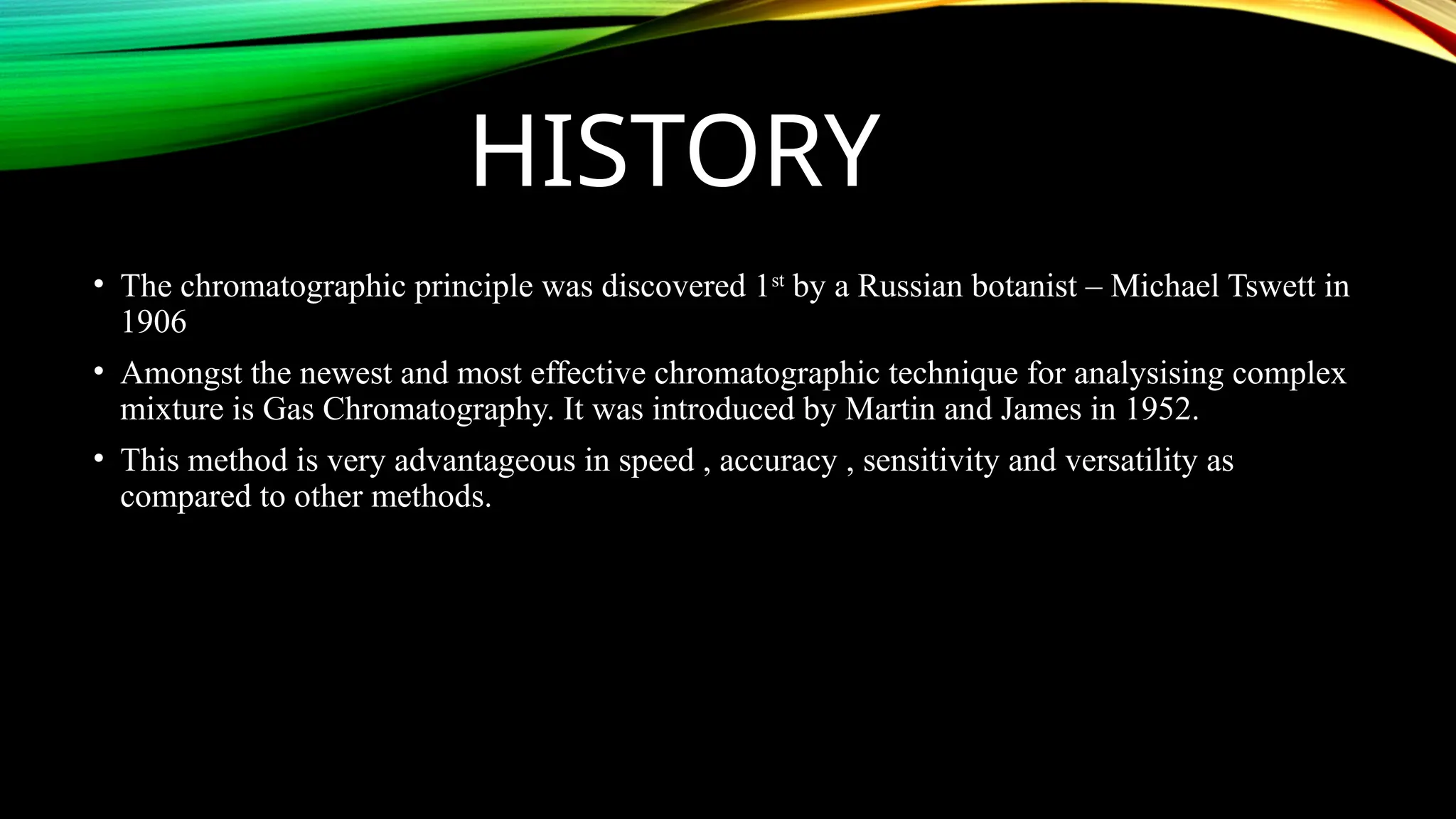 HISTORY
• The chromatographic principle was discovered 1st
by a Russian botanist – Michael Tswett in
1906
• Amongst the newest and most effective chromatographic technique for analysising complex
mixture is Gas Chromatography. It was introduced by Martin and James in 1952.
• This method is very advantageous in speed , accuracy , sensitivity and versatility as
compared to other methods.
 