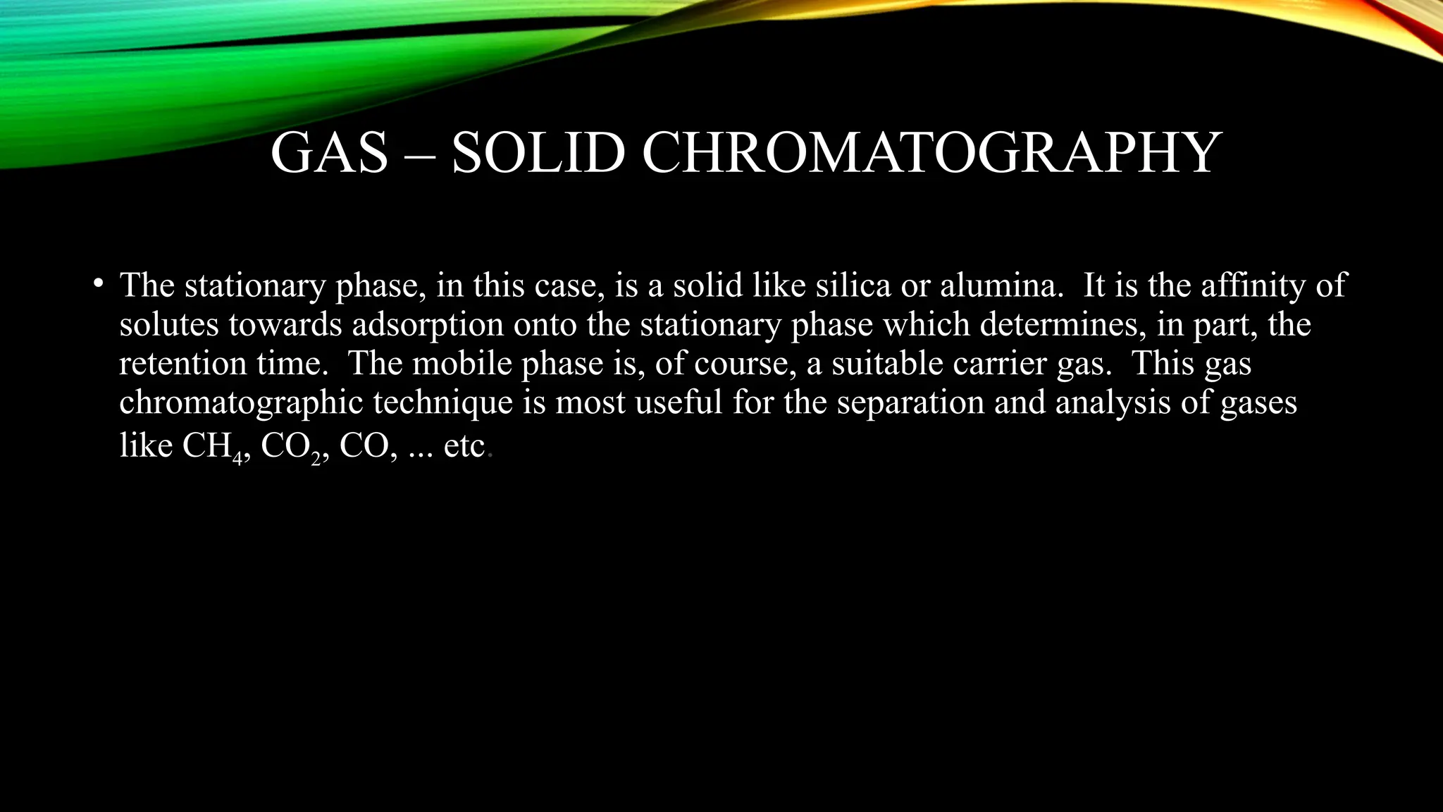 GAS – SOLID CHROMATOGRAPHY
• The stationary phase, in this case, is a solid like silica or alumina. It is the affinity of
solutes towards adsorption onto the stationary phase which determines, in part, the
retention time. The mobile phase is, of course, a suitable carrier gas. This gas
chromatographic technique is most useful for the separation and analysis of gases
like CH4, CO2, CO, ... etc.
 
