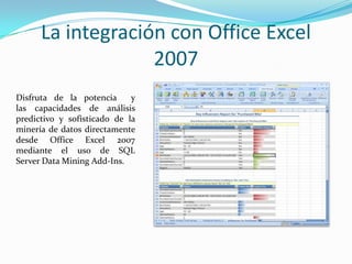 La integración con Office Excel 2007Disfruta de la potencia  y las capacidades de análisis predictivo y sofisticado de la minería de datos directamente desde Office Excel 2007 mediante el uso de SQL Server Data Mining Add-Ins.