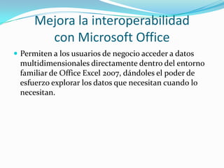 Mejora la interoperabilidad con Microsoft OfficePermiten a los usuarios de negocio acceder a datos multidimensionales directamente dentro del entorno familiar de Office Excel 2007, dándoles el poder de esfuerzo explorar los datos que necesitan cuando lo necesitan.