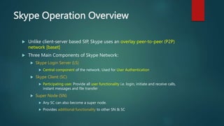 Skype Operation Overview
 Unlike client-server based SIP, Skype uses an overlay peer-to-peer (P2P)
network [baset]
 Thre...