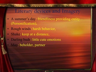 Literary devices and Imagery
• A summer’s day: friendliness providing entity
(Personification),
• Rough winds: harsh behavior,
• Shake: keep at a distance,
• Darling buds: little cute emotions
• May: beholder, partner
 