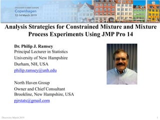 Analysis Strategies for Constrained Mixture and Mixture
Process Experiments Using JMP Pro 14
Dr. Philip J. Ramsey
Principal Lecturer in Statistics
University of New Hampshire
Durham, NH, USA
philip.ramsey@unh.edu
North Haven Group
Owner and Chief Consultant
Brookline, New Hampshire, USA
pjrstats@gmail.com
Discovery March 2019 1
 