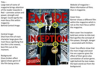 Title –
Large text of name of        Website of magazine –
magazine brings attention    More information of films
of the reader towards it.    than in magazine.
Red – connotes action and
power, strength and
danger. Could signify the    Cover lines-
main focus film within       Banner shows a different film
magazine.                    within the magazine which is
Behind Central image.        not as the main focus within
                             the magazine.

                             Main cover line Inception
Central Image-
                             bold text similar to title text.
Shot from film of main
                             Red signifies the concept of
character large gives the
                             film power, Strength, danger
main focus signifying that
                             – associated with thrillers.
this film is the newest,
best film out at the
                             Cover line effects show that
moment.
                             the main image and cover
                             line are superior gives the
Background-                  effect of their genre also
Gives broken effect          connotation of action genre.
(glass) shows genre of       Light behind the text makes
the film being action.       the back stand out from the
                             background.
 