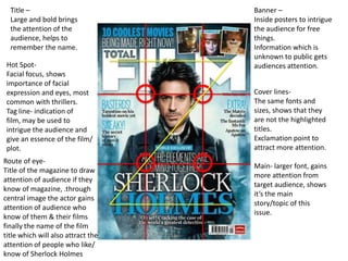 Title –                           Banner –
  Large and bold brings             Inside posters to intrigue
  the attention of the              the audience for free
  audience, helps to                things.
  remember the name.                Information which is
                                    unknown to public gets
 Hot Spot-                          audiences attention.
 Facial focus, shows
 importance of facial
 expression and eyes, most          Cover lines-
 common with thrillers.             The same fonts and
 Tag line- indication of            sizes, shows that they
 film, may be used to               are not the highlighted
 intrigue the audience and          titles.
 give an essence of the film/       Exclamation point to
 plot.                              attract more attention.
Route of eye-
                                    Main- larger font, gains
Title of the magazine to draw
                                    more attention from
attention of audience if they
                                    target audience, shows
know of magazine, .through
                                    it’s the main
central image the actor gains
                                    story/topic of this
attention of audience who
                                    issue.
know of them & their films
finally the name of the film
title which will also attract the
attention of people who like/
know of Sherlock Holmes
 
