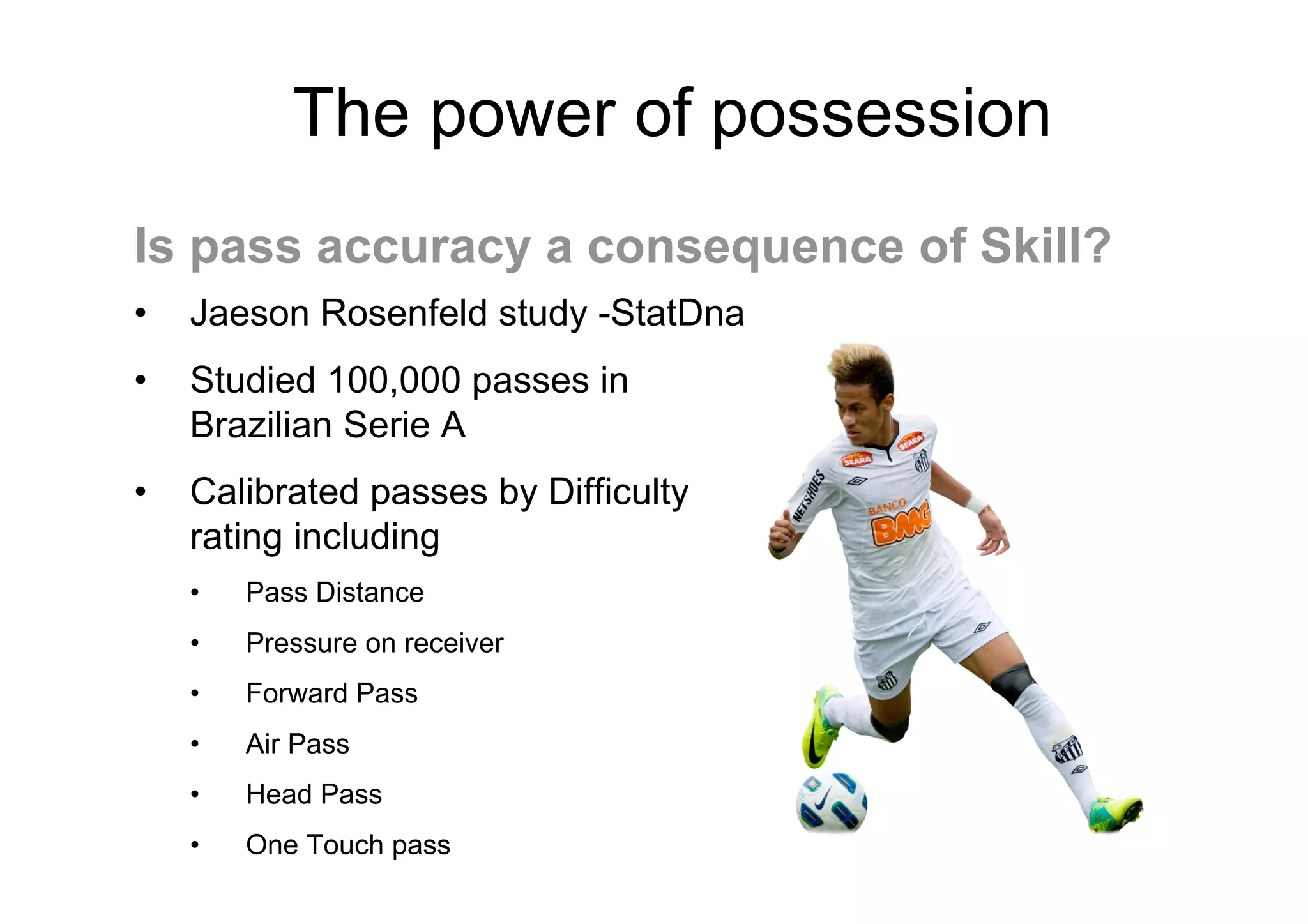 The power of possession
• Jaeson Rosenfeld study -StatDna
• Studied 100,000 passes in
Brazilian Serie A
• Calibrated passes by Difficulty
rating including
• Pass Distance
• Pressure on receiver
• Forward Pass
• Air Pass
• Head Pass
• One Touch pass
Is pass accuracy a consequence of Skill?
 