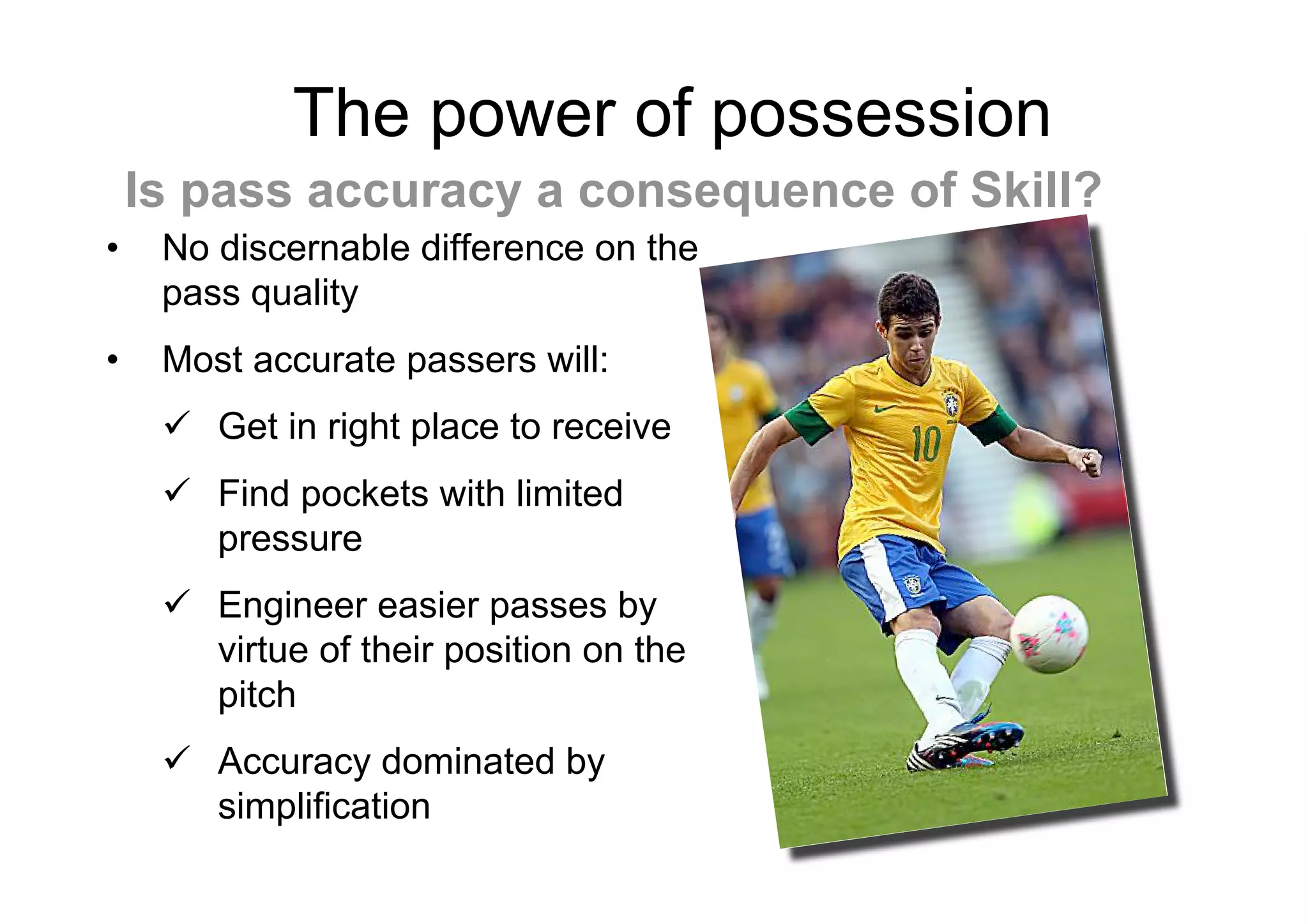 The power of possession
• No discernable difference on the
pass quality
• Most accurate passers will:
 Get in right place to receive
 Find pockets with limited
pressure
 Engineer easier passes by
virtue of their position on the
pitch
 Accuracy dominated by
simplification
Is pass accuracy a consequence of Skill?
 