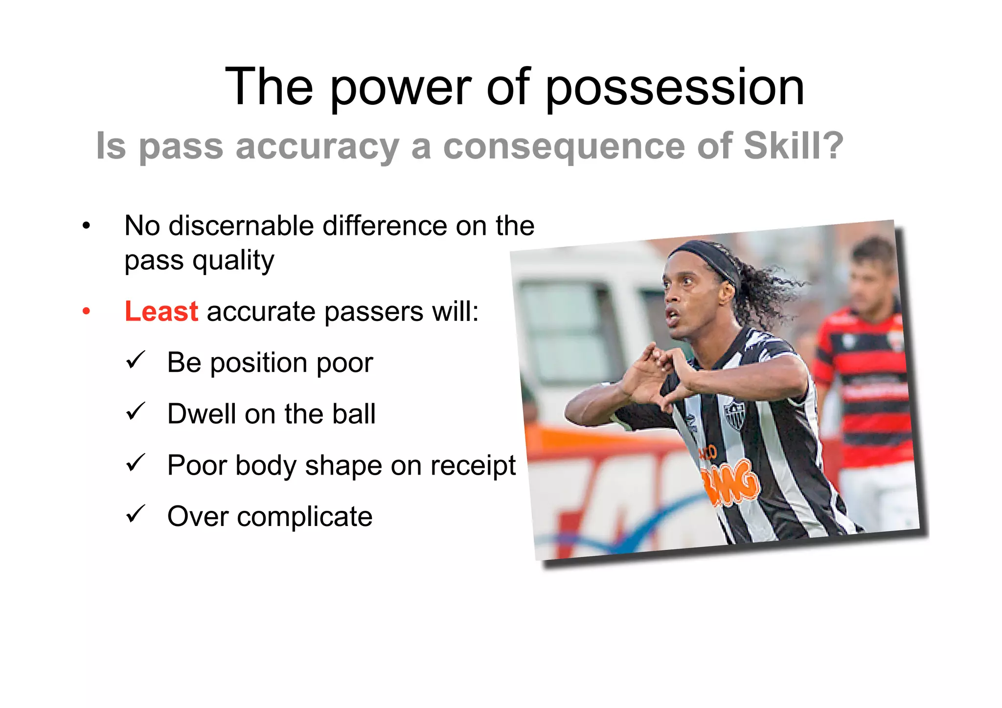 The power of possession
• No discernable difference on the
pass quality
• Least accurate passers will:
 Be position poor
 Dwell on the ball
 Poor body shape on receipt
 Over complicate
Is pass accuracy a consequence of Skill?
 