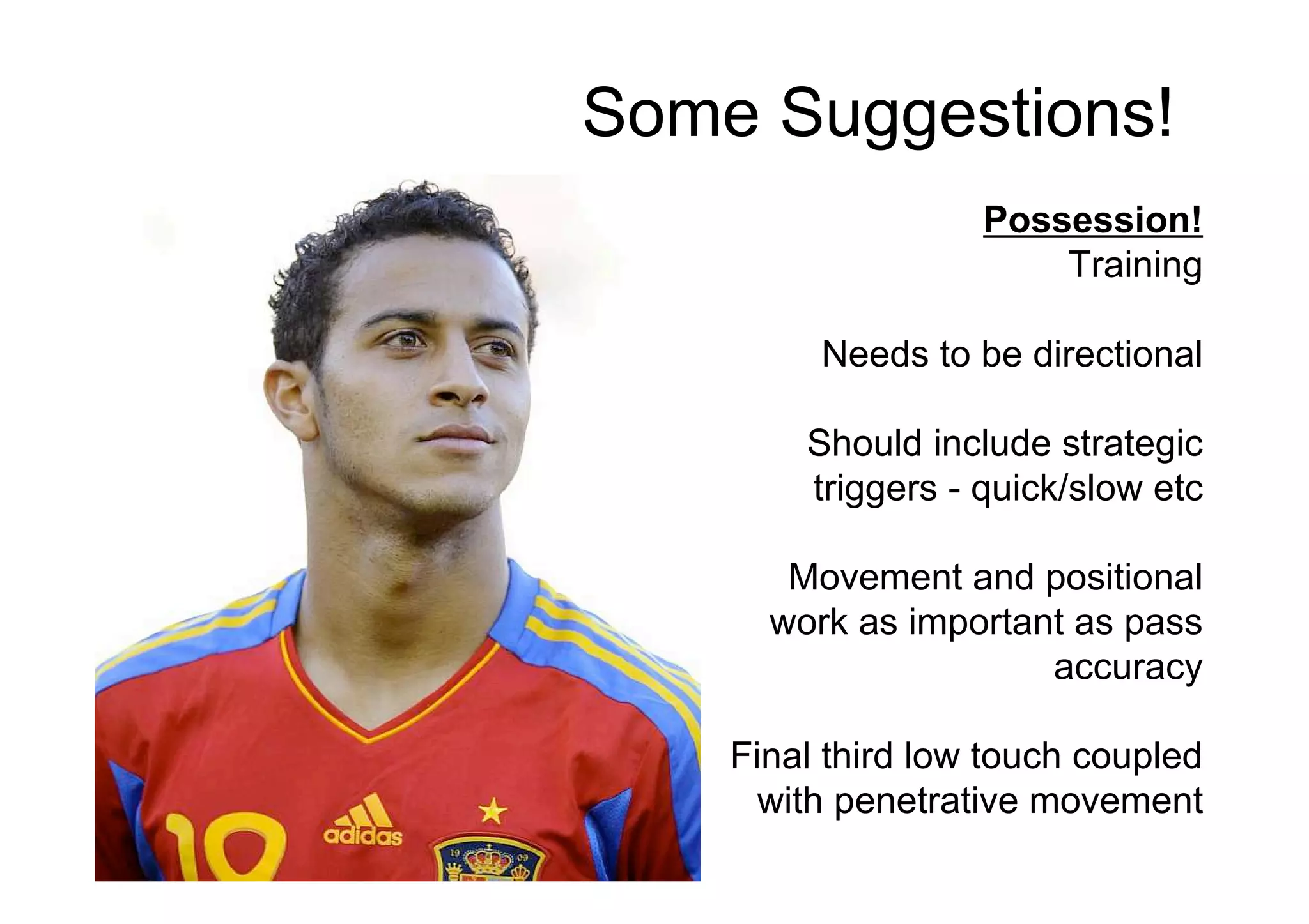 Some Suggestions!
Possession!
Training
Needs to be directional
Should include strategic
triggers - quick/slow etc
Movement and positional
work as important as pass
accuracy
Final third low touch coupled
with penetrative movement
 