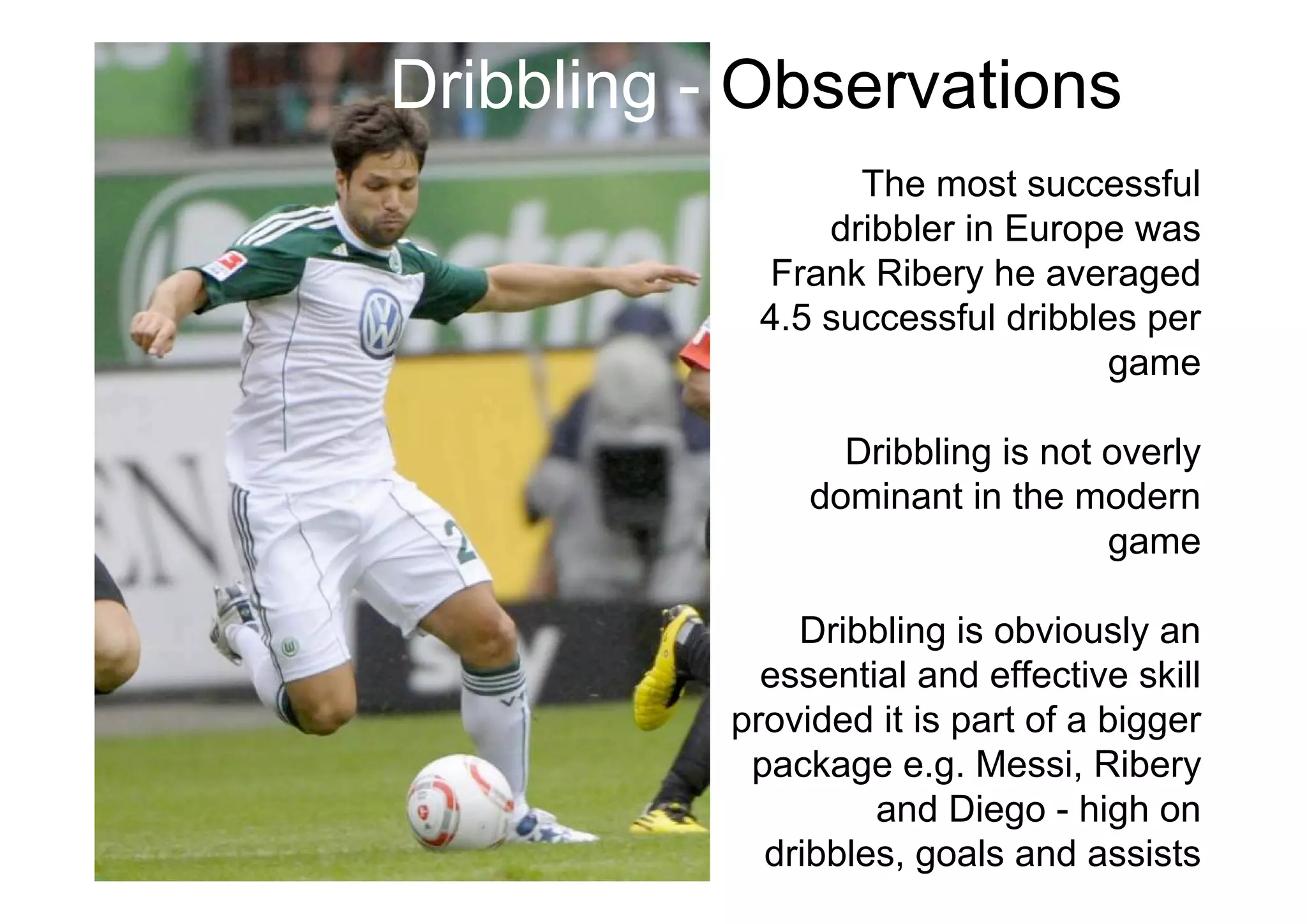 The most successful
dribbler in Europe was
Frank Ribery he averaged
4.5 successful dribbles per
game
Dribbling is not overly
dominant in the modern
game
Dribbling is obviously an
essential and effective skill
provided it is part of a bigger
package e.g. Messi, Ribery
and Diego - high on
dribbles, goals and assists
Dribbling - Observations
 