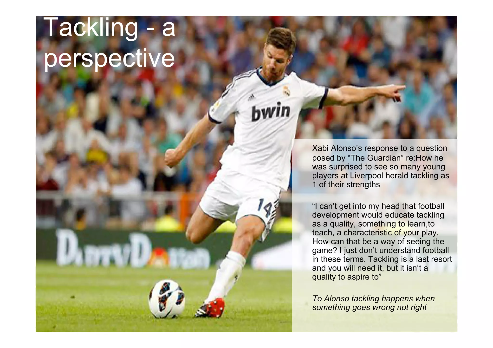 Tackling - a
perspective
Xabi Alonso’s response to a question
posed by “The Guardian” re:How he
was surprised to see so many young
players at Liverpool herald tackling as
1 of their strengths
“I can’t get into my head that football
development would educate tackling
as a quality, something to learn,to
teach, a characteristic of your play.
How can that be a way of seeing the
game? I just don’t understand football
in these terms. Tackling is a last resort
and you will need it, but it isn’t a
quality to aspire to”
To Alonso tackling happens when
something goes wrong not right
 