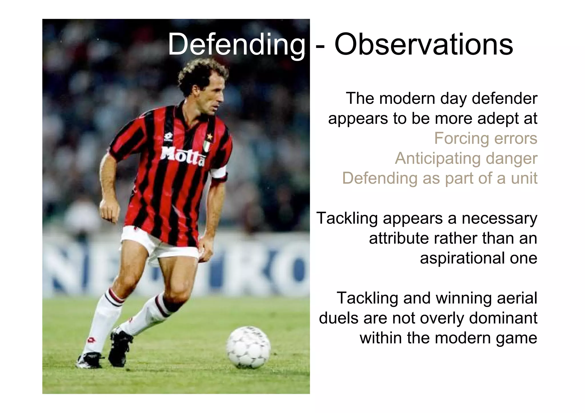 Defending - Observations
The modern day defender
appears to be more adept at
Forcing errors
Anticipating danger
Defending as part of a unit
Tackling appears a necessary
attribute rather than an
aspirational one
Tackling and winning aerial
duels are not overly dominant
within the modern game
 